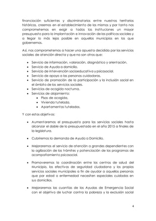 4
financiación suficientes y discriminatorios entre nuestros territorios
históricos, creemos en el establecimiento de los mismos y por tanto nos
comprometemos en exigir a todas las instituciones un mayor
presupuesto para la implantación e innovación de las políticas sociales y
a llegar lo más lejos posible en aquellos municipios en los que
gobernemos.
Así, nos comprometemos a hacer una apuesta decidida por los servicios
sociales de atención directa y que no son otros que:
 Servicio de información, valoración, diagnóstico y orientación.
 Servicio de Ayuda a domicilio.
 Servicio de intervención socioeducativa y psicosocial.
 Servicio de apoyo a las personas cuidadoras.
 Servicio de promoción de la participación y la inclusión social en
el ámbito de los servicios sociales.
 Servicios de acogida nocturna.
 Servicios de alojamiento:
 Pisos de acogida,
 Vivienda tutelada,
 Apartamentos tutelados.
Y con estos objetivos:
 Aumentaremos el presupuesto para los servicios sociales hasta
alcanzar el doble de lo presupuestado en el año 2015 a finales de
la legislatura.
 Cubriremos la demanda de Ayuda a Domicilio.
 Mejoraremos el servicio de atención a grandes dependientes con
la agilización de los trámites y potenciación de los programas de
acompañamiento psicosocial.
 Promoveremos la coordinación entre los centros de salud del
Municipio, los efectivos de seguridad ciudadana y los propios
servicios sociales municipales a fin de ayudar a aquellas personas
que por edad o enfermedad necesiten especiales cuidados en
sus domicilios.
 Mejoraremos las cuantías de las Ayudas de Emergencia Social
con el objetivo de luchar contra la pobreza y la exclusión social
 