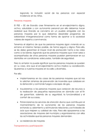 5
logrando la inclusión social de las personas con especial
incidencia en los niños.
Personas mayores
El PSE – EE de Erandio cree firmemente en el envejecimiento digno,
activo, saludable y con autonomía personal por ello debemos hacer
realidad que Erandio se convierta en un pueblo amigable con las
personas mayores por lo que debemos desarrollar programas de
solidaridad intergeneracional como forma de aportar a la sociedad
valores de respeto y convivencia.
Tenemos el objetivo de que las personas mayores sigan viviendo en su
entorno el máximo tiempo posible, de forma segura y digna. Para ello,
se les debe garantizar el mayor nivel de protección tanto a las vidas
como a los bienes, logrando que las personas mayores que viven solas o
acompañadas de otras personas mayores puedan permanecer en sus
domicilios en condiciones adecuadas, también de seguridad.
Pero lo anterior no puede significar que las personas mayores se queden
en su casa, sino que el envejecimiento activo implica su socialización.
Queremos a nuestros mayores en la calle y divertidos.
Por ello:
 Implantaremos en las casas de las personas mayores que así nos
lo soliciten sistemas de prevención de incendios que colabore en
la detección y control de fuegos o escapes de gas.
 Ayudaremos a las personas mayores que carezcan de recursos a
la realización de pequeñas reparaciones en domicilio con el fin
de garantizar, además de su seguridad, la funcionalidad y el
confort de sus casas.
 Potenciaremos los servicios de atención diurna que contribuyan al
mantenimiento de la autonomía de las personas mayores
evitando su aislamiento y estimulando relaciones y actividades de
ocio que mejoren su calidad de vida. Para ello apoyaremos a las
asociaciones de mayores del municipio y organizaremos con ellos
las actividades que las personas mayores demanden.
 La residencia de mayores
Transparencia y participación
 