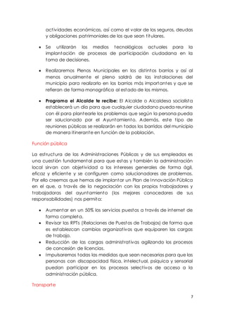 7
actividades económicas, así como el valor de los seguros, deudas
y obligaciones patrimoniales de los que sean titulares.
 Se utilizarán los medios tecnológicos actuales para la
implantación de procesos de participación ciudadana en la
toma de decisiones.
 Realizaremos Plenos Municipales en los distintos barrios y así al
menos anualmente el pleno saldrá de las instalaciones del
municipio para realizarlo en los barrios más importantes y que se
refieran de forma monográfica al estado de los mismos.
 Programa el Alcalde te recibe: El Alcalde o Alcaldesa socialista
establecerá un día para que cualquier ciudadano pueda reunirse
con él para plantearle los problemas que según la persona pueda
ser solucionado por el Ayuntamiento. Además, este tipo de
reuniones públicas se realizarán en todos los barridos del municipio
de manera itinerante en función de la población.
Función pública
La estructura de las Administraciones Públicas y de sus empleados es
una cuestión fundamental para que estas y también la administración
local sirvan con objetividad a los intereses generales de forma ágil,
eficaz y eficiente y se configuren como solucionadores de problemas.
Por ello creemos que hemos de implantar un Plan de Innovación Pública
en el que, a través de la negociación con los propios trabajadores y
trabajadoras del ayuntamiento (los mejores conocedores de sus
responsabilidades) nos permita:
 Aumentar en un 50% los servicios puestos a través de internet de
forma completa.
 Revisar las RPTs (Relaciones de Puestos de Trabajos) de forma que
es establezcan cambios organizativos que equiparen las cargas
de trabajo.
 Reducción de las cargas administrativas agilizando los procesos
de concesión de licencias.
 Impulsaremos todas las medidas que sean necesarias para que las
personas con discapacidad física, intelectual, psíquica y sensorial
puedan participar en los procesos selectivos de acceso a la
administración pública.
Transporte
 