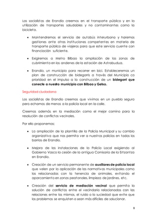 8
Los socialistas de Erandio creemos en el transporte público y en la
utilización de transportes saludables y no contaminantes como la
bicicleta.
 Mantendremos el servicio de autobús interurbano y haremos
gestiones ante otras instituciones competentes en materia de
transporte público de viajeros para que este servicio cuente con
financiación suficiente.
 Exigiremos a Metro Bilbao la ampliación de las zonas de
cubrimiento en los andenes de la estación de Astrabudua.
 Erandio, un municipio para recorrer en bici. Estableceremos un
plan de construcción de bidegorris a través del Municipio co
prioridad en el impulso a la construcción de un bidegorri que
conecte a nuestro municipio con Bilbao y Getxo.
Seguridad ciudadana
Los socialistas de Erandio creemos que vivimos en un pueblo seguro
pero echamos de menos a la policía local en la calle.
Creemos además en la mediación como el mejor camino para la
resolución de conflictos vecinales.
Por ello proponemos:
 La ampliación de la plantilla de la Policía Municipal y su cambio
organizativo que nos permita ver a nuestros policías en todos los
barrios de Erandio.
 Mejora de las instalaciones de la Policía Local exigiendo al
Gobierno Vasco la cesión de la antigua Comisaria de la Ertzantza
en Erandio.
 Creación de un servicio permanente de auxiliares de policía local
que velen por la aplicación de las normativas municipales como
las relacionadas con la tenencia de animales, evitando el
aparcamiento en zonas peatonales, limpieza de jardines, etc.
 Creación del servicio de mediación vecinal que permita la
solución de conflictos entre el vecindario relacionados con las
relaciones entre los mismos, el ruido o la suciedad que evite que
los problemas se enquisten o sean más difíciles de solucionar.
 