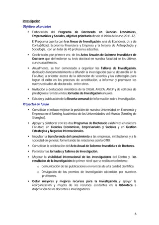 6 
Investigación 
Objetivos alcanzados 
 Elaboración del Programa de Doctorado en Ciencias Económicas, 
Empresariales y Sociales, objetivo prioritario desde el inicio del curso 2011-12. 
El Programa cuenta con tres líneas de Investigación: una de Economía, otra de 
Contabilidad, Economía Financiera y Empresa y la tercera de Antropología y 
Sociología, con un total de 40 profesores adscritos. 
 Celebración, por primera vez, de los Actos Anuales de Solemne Investidura de 
Doctores que defendieron su tesis doctoral en nuestra Facultad en los últimos 
cursos académicos. 
 Anualmente, se han comenzado a organizar los Talleres de Investigación, 
dedicados fundamentalmente a difundir la investigación que se desarrolla en la 
Facultad, a orientar acerca de la obtención de sexenios y las estrategias para 
lograr el éxito en los procesos de acreditación, a informar y promover los 
nuevos estudios de doctorado, entre otros. 
 Invitación a destacados miembros de la CNEAI, ANECA, ANEP y de editores de 
prestigiosas revistas en las Jornadas de Investigación anuales. 
 Edición y publicación de la Reseña semanal de información sobre investigación. 
Proyectos de futuro 
 Consolidar e incluso mejorar la posición de nuestra Universidad en Economía y 
Empresa en el Ranking Académico de las Universidades del Mundo (Ranking de 
Shanghai). 
 Apoyar y colaborar con los dos Programas de Doctorado existentes en nuestra 
Facultad: en Ciencias Económicas, Empresariales y Sociales y en Gestión 
Estratégica y Negocios Internacionales. 
 Impulsar la transferencia del conocimiento a las empresas, instituciones y a la 
sociedad en general, fomentando las relaciones con la OTRI. 
 Consolidar la celebración del Acto Anual de Solemne Investidura de Doctores. 
 Potenciar las Jornadas y Talleres de Investigación. 
 Mejorar la visibilidad internacional de los investigadores del Centro y los 
resultados de la investigación de primer nivel que se realiza en el mismo: 
o Comunicación de las publicaciones en revistas de alta calidad científica. 
o Divulgación de los premios de investigación obtenidos por nuestros 
profesores. 
 Dotar mayores y mejores recursos para la investigación y apoyar la 
reorganización y mejora de los recursos existentes en la Biblioteca a 
disposición de los docentes e investigadores. 
 