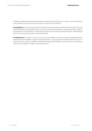 Ves a l’índex Ves a l’annex
ESQUERRA REPUBLICANA
10 Eleccions municipals 2023 | Programa marc
ciutadania empoderada que treballin cooperativament per dinamitzar els pobles, barris i ciutats. Un municipi orgullós de
la seva identitat i la seva cultura on totes les persones se sentin que hi formen part.
Un municipi just és el que procura pel creixement personal i el desenvolupament professional de la seva gent, on les per-
sones puguin realitzar el seu projecte de vida. Un municipi amb bona educació pública i que genera serveis per millorar la
vida de la gent. Un municipi dinàmic i emprenedor que aposta per la innovació, que promou l’ocupació i treball digne per
a tothom i una economia per la vida al servei de les persones.
Un municipi verd és on la gent hi vol viure, fer-hi vida i se’n sent orgullosa. Un municipi que aposta pel desenvolupament
sostenible, amb aire respirable, on poder viure amb tranquil·litat i on es pugui gaudir en harmonia amb la natura. Un mu-
nicipi ben connectat i pioner en mobilitat sostenible, amb transport públic adequat i xarxa de carril bici. Un municipi que
fa de la transició ecològica i energètica la seva aposta de futur.
 