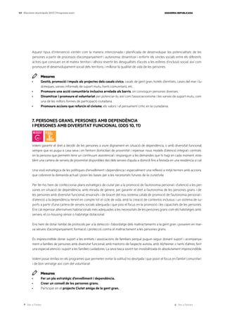 Ves a l’índex Ves a l’annex
ESQUERRA REPUBLICANA
101 Eleccions municipals 2023 | Programa marc
Aquest tipus d’intervenció s’entén com la manera intencionada i planificada de desenvolupar les potencialitats de les
persones a partir de processos d’acompanyament i autonomia; dinamitzar i enfortir els vincles socials entre els diferents
actors que conviuen en el mateix territori i alhora revertir les desigualtats d’accés a les esferes d’inclusió social, així com
promoure el desenvolupament social dels territoris, i millorar la qualitat de vida de les persones.
Mesures
· Gestió, promoció i impuls als projectes dels casals cívics, casals de gent gran, hotels d’entitats, cases del mar i lu-
doteques, xarxes informals de suport mutu, horts comunitaris, etc.
· Promoure una acció comunitària inclusiva arrelada als barris, on convisquin persones diverses.
· Dinamitzar i promoure el voluntariat per potenciar-lo, així com l’associacionisme i les xarxes de suport mutu, com
una de les millors formes de participació ciutadana.
· Promoure accions que reforcin el civisme, els valors i el pensament crític en la ciutadania.
7. PERSONES GRANS, PERSONES AMB DEPENDÈNCIA
I PERSONES AMB DIVERSITAT FUNCIONAL (ODS 10, 11)
Volem garantir el dret a decidir de les persones a viure dignament en situació de dependència, o amb diversitat funcional,
sempre que es pugui a casa seva i en l’entorn domiciliari de proximitat i repensar nous models d’atenció integral i centrats
en la persona que permetin tenir un contínuum assistencial i responguin a les demandes que hi hagi en cada moment, esta-
blint una cartera de serveis de proximitat disponibles des dels serveis d’ajuda a domicili fins a l’estada en una residència si cal.
Una visió estratègica de les polítiques d’envelliment i dependència i especialment una reflexió a mitjà termini amb accions
que cobreixin la demanda actual i posin les bases per a les necessitats futures de la ciutat/vila.
Per fer-ho, hem de confeccionar plans estratègics de ciutat per a la promoció de l’autonomia personal i d’atenció a les per-
sones en situació de dependència, amb mirada de gènere, per garantir el dret a l’autonomia de les persones grans i de
les persones amb diversitat funcional, enxarxats i de bracet del nou sistema català de promoció de l’autonomia personal i
d’atenció a la dependència tenint en compte tot el cicle de vida, amb la creació de contextos inclusius i un sistema de su-
ports a partir d’una cartera de serveis socials adequada i que posi el focus en la promoció i les capacitats de les persones.
Ens cal repensar alternatives habitacionals més adequades a les necessitats de les persones grans com els habitatges amb
serveis, el co-housing sènior o habitatge dotacional.
Ens hem de dotar també de protocols per a la detecció i l’abordatge dels maltractaments a la gent gran i posarem en mar-
xa serveis d’acompanyament, formació i protecció contra el maltractament a les persones grans.
És imprescindible donar suport a les entitats i associacions de familiars perquè puguin seguir donant suport i acompanya-
ment a famílies de persones amb diversitat funcional, amb trastorns de l’aspecte autista, amb Alzheimer o tants d’altres, fent
una especial atenció i suport a les famílies cuidadores. La seva tasca sovint tan invisibilitzada és absolutament imprescindible.
Volem posar èmfasi en els programes que permeten evitar la solitud no desitjada i que posin el focus en l’àmbit comunitari
i de bon veïnatge així com del voluntariat.
Mesures
· Fer un pla estratègic d’envelliment i dependència.
· Crear un consell de les persones grans.
· Participar en el projecte Ciutat amiga de la gent gran.
 