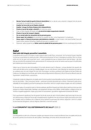 Ves a l’índex Ves a l’annex
ESQUERRA REPUBLICANA
102 Eleccions municipals 2023 | Programa marc
· Revisar l’actual model de gestió d’atenció domiciliària fent un pla de cures a domicili i integrant tots els serveis
municipals en una planificació a mitjà termini.
· Ampliar les hores del servei d’ajuda a domicili.
· Ampliar i eixugar les llistes d’espera de la teleassistència.
· Prestar el servei de menjar a domicili per a persones grans.
· Crear un banc d’ajudes tècniques amb un servei de teràpia ocupacional a domicili.
· Prestar el servei de transport adaptat.
· Fer un estudi sobre les necessitats de les persones grans.
· Donar suport als cuidadors per possibilitar-los qualitat de vida, i evitar l’esgotament i la claudicació.
· Donar suport a l’atenció de persones amb demència a domicili en estats inicials i a les seves famílies (xarxa de
suport online, sessions formatives, treball amb grup per a cuidadors, etc.)
· Dissenyar i aplicar projectes per lluitar contra la soledat de les persones grans de forma coordinada amb entitats.
Salut
Salut amb visió integral, preventiva i comunitària
La pandèmia de la covid-19 ha tingut un gran impacte sobre la salut física i emocional, i ens ha mostrat la gran importàn-
cia d’actuar conjuntament el sistema de salut i l’Administració local per fer front a l’emergència sanitària. Però no cal que
arribi una crisi tan gran com la que hem viscut —amb conseqüències que es notaran durant molt de temps— per tenir
clar que cal enfortir la coordinació entre administracions. És necessari per actuar de manera reactiva quan hi ha dificultats,
però sobretot per actuar preventivament.
Sabem que en l’estat de salut de la població hi ha molts elements que hi influeixen, i cal que abordem tots aquests ele-
ments amb els altres actors socials per treballar plegats i ser, així, més eficients. Hem d’abordar les necessitats de salut de
la ciutadania amb una visió integral. Per tant, hem d’aconseguir una bona coordinació amb l’Agència de Salut Pública de
Catalunya i les delegacions territorials, però també amb els departaments d’Educació i d’Acció Social, les diferents àrees de
l’ajuntament i també entitats i associacions.
A banda de complir les obligacions vinculades amb el control sanitari, la prioritat política ha de ser la prevenció de la salut en
tots els seus àmbits —física, emocional, mental—, potenciant activitats educatives per a tothom i fomentant la vida activa i
saludable de tota la població, prioritzant la perspectiva comunitària i tenint en compte sempre el paper actiu de la ciutadania.
És necessari aplicar el concepte de salut en totes les polítiques: identificar l’impacte que tindrà sobre la salut les accions que s’em-
prenguin en matèria d’espai públic, habitatge o els equipaments de lleure, entre d’altres, i també analitzar i endegar accions cor-
rectives en aquells equipaments i espais que ja estan en funcionament i que afecten negativament el benestar del veïnat.
Com a ajuntaments republicans hem de garantir l’accés als serveis de salut a tota la població sigui quina sigui la seva situ-
ació administrativa, mitjançant l’accés àgil a l’empadronament. Igualment hem de promoure òrgans participatius per escol-
tar i treballar amb la ciutadania com a subjectes actius, facilitant la participació de tothom, respectant i tenint en compte
la seva diversitat (de gènere, cultural, religiosa, d’identitat o orientació sexual).
1. LA COMUNITAT I ELS DETERMINANTS DE SALUT (ODS 3)
Les desigualtats en salut són un fenomen complex que requereix actuar a través de diferents línies vinculades amb l’accés
als serveis sanitaris, les actuacions de salut pública i l’abordatge comunitari de les necessitats de salut.
 