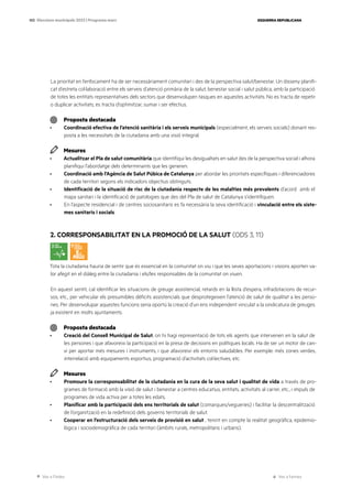 Ves a l’índex Ves a l’annex
ESQUERRA REPUBLICANA
103 Eleccions municipals 2023 | Programa marc
La prioritat en l’enfocament ha de ser necessàriament comunitari i des de la perspectiva salut/benestar. Un disseny planifi-
cat d’estreta col·laboració entre els serveis d’atenció primària de la salut, benestar social i salut pública, amb la participació
de totes les entitats representatives dels sectors que desenvolupen tasques en aquestes activitats. No es tracta de repetir
o duplicar activitats; es tracta d’optimitzar, sumar i ser efectius.
Proposta destacada
· Coordinació efectiva de l’atenció sanitària i els serveis municipals (especialment, els serveis socials) donant res-
posta a les necessitats de la ciutadania amb una visió integral.
Mesures
· Actualitzar el Pla de salut comunitària que identifiqui les desigualtats en salut des de la perspectiva social i alhora
planifiqui l’abordatge dels determinants que les generen.
· Coordinació amb l’Agència de Salut Púbica de Catalunya per abordar les prioritats específiques i diferenciadores
de cada territori segons els indicadors objectius obtinguts.
· Identificació de la situació de risc de la ciutadania respecte de les malalties més prevalents d’acord amb el
mapa sanitari i la identificació de patologies que des del Pla de salut de Catalunya s’identifiquen.
· En l’aspecte residencial i de centres sociosanitaris es fa necessària la seva identificació i vinculació entre els siste-
mes sanitaris i socials.
2. CORRESPONSABILITAT EN LA PROMOCIÓ DE LA SALUT (ODS 3, 11)
Tota la ciutadania hauria de sentir que és essencial en la comunitat on viu i que les seves aportacions i visions aporten va-
lor afegit en el diàleg entre la ciutadania i els/les responsables de la comunitat on viuen.
En aquest sentit, cal identificar les situacions de greuge assistencial, retards en la llista d’espera, infradotacions de recur-
sos, etc., per vehicular els presumibles dèficits assistencials que desprotegeixen l’atenció de salut de qualitat a les perso-
nes. Per desenvolupar aquestes funcions seria oportú la creació d’un ens independent vinculat a la sindicatura de greuges
ja existent en molts ajuntaments.
Proposta destacada
· Creació del Consell Municipal de Salut, on hi hagi representació de tots els agents que intervenen en la salut de
les persones i que afavoreixi la participació en la presa de decisions en polítiques locals. Ha de ser un motor de can-
vi per aportar més mesures i instruments, i que afavoreixi els entorns saludables. Per exemple: més zones verdes,
interrelació amb equipaments esportius, programació d’activitats col·lectives, etc.
Mesures
· Promoure la corresponsabilitat de la ciutadania en la cura de la seva salut i qualitat de vida a través de pro-
grames de formació amb la visió de salut i benestar a centres educatius, entitats, activitats al carrer, etc., i impuls de
programes de vida activa per a totes les edats.
· Planificar amb la participació dels ens territorials de salut (comarques/vegueries) i facilitar la descentralització
de l’organització en la redefinició dels governs territorials de salut.
· Cooperar en l’estructuració dels serveis de provisió en salut , tenint en compte la realitat geogràfica, epidemio-
lògica i sociodemogràfica de cada territori (àmbits rurals, metropolitans i urbans).
 