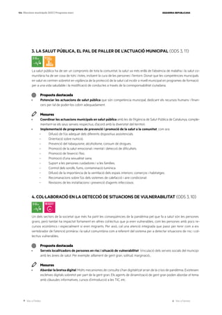 Ves a l’índex Ves a l’annex
ESQUERRA REPUBLICANA
104 Eleccions municipals 2023 | Programa marc
3. LA SALUT PÚBLICA, EL PAL DE PALLER DE L’ACTUACIÓ MUNICIPAL (ODS 3, 11)
La salut pública ha de ser un compromís de tota la comunitat, la salut va més enllà de l’absència de malaltia i la salut co-
munitària ha de ser cosa de tots i totes, incloent la cura de les persones i l’entorn. Donat que les competències municipals
en salut es centren sobretot en vigilància de la protecció de la salut cal incidir a nivell municipal en programes de formació
per a una vida saludable i la modificació de conductes a través de la corresponsabilitat ciutadana.
Proposta destacada
· Potenciar les actuacions de salut pública que són competència municipal, dedicant els recursos humans i finan-
cers per tal de poder-los cobrir adequadament.
Mesures
· Coordinar les actuacions municipals en salut pública amb les de l’Agència de Salut Pública de Catalunya, comple-
mentant-se els seus serveis respectius, d’acord amb la diversitat del territori.
· Implementació de programes de prevenció i promoció de la salut a la comunitat, com ara:
– Difusió de l’ús adequat dels diferents dispositius assistencials.
– Orientació sobre nutrició.
– Prevenció del tabaquisme, alcoholisme, consum de drogues.
– Promoció de la salut emocional i mental i detecció de dificultats.
– Promoció de l’exercici físic.
– Promoció d’una sexualitat sana.
– Suport a les persones cuidadores i a les famílies.
– Control dels sorolls, fums, contaminació lumínica.
– Difusió de la importància de la ventilació dels espais interiors: comerços i habitatges.
– Recomanacions sobre l’ús dels sistemes de calefacció i aire condicionat.
– Revisions de les instal·lacions i prevenció d’agents infecciosos.
4. COL·LABORACIÓ EN LA DETECCIÓ DE SITUACIONS DE VULNERABILITAT (ODS 3, 10)
Un dels sectors de la societat que més ha patit les conseqüències de la pandèmia pel que fa a salut són les persones
grans, però també ha impactat fortament en altres col·lectius que ja eren vulnerables, com les persones amb pocs re-
cursos econòmics i especialment si eren migrants. Per això, cal una atenció integrada que passi per tenir com a eix
vertebrador de l’atenció primària i la salut comunitària com a referent del sistema per a detectar situacions de risc i col·
lectius vulnerables.
Proposta destacada
· Serveis localitzadors de persones en risc i situació de vulnerabilitat. Vinculació dels serveis socials del municipi
amb les àrees de salut. Per exemple: aïllament de gent gran, solitud, marginació...
Mesures
· Abordar la bretxa digital. Molts mecanismes de consulta s’han digitalitzat arran de la crisis de pandèmia. Existeixen
escletxes digitals sobretot per part de la gent gran. Els agents de dinamització de gent gran poden abordar el tema
amb clàusules informatives, cursos d’introducció a les TIC, etc.
 
