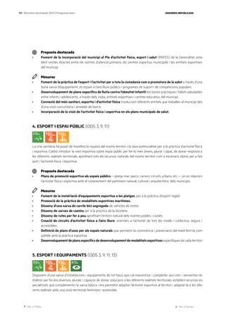 Ves a l’índex Ves a l’annex
ESQUERRA REPUBLICANA
107 Eleccions municipals 2023 | Programa marc
Proposta destacada
· Foment de la incorporació del municipi al Pla d’activitat física, esport i salut (PAFES) de la Generalitat, esta-
blint vincles directes entre els centres d’atenció primària, els centres esportius municipals i les entitats esportives
del municipi.
Mesures
· Foment de la pràctica de l’esport i l’activitat per a tota la ciutadania com a promotora de la salut a través d’una
bona xarxa d’equipaments i/o espais a l’aire lliure públics i programes de suport i de competicions populars.
· Desenvolupament de plans específics de lluita contra l’obesitat infantil, les bones pràctiques i hàbits saludables
entre infants i adolescents, a través dels clubs, entitats esportives i centres educatius del municipi.
· Connexió del món sanitari, esportiu i d’activitat física involucrant diferents entitats que treballen al municipi des
d’una visió comunitària i arrelada als barris.
· Incorporació de la visió de l’activitat física i esportiva en els plans municipals de salut.
4. ESPORT I ESPAI PÚBLIC (ODS 3, 9, 11)
La crisi sanitària ha posat de manifest la riquesa del nostre territori i la seva potencialitat per a la pràctica d’activitat física
i esportiva. Caldrà introduir la visió esportiva sobre espai públic per fer-lo més divers, plural i capaç de donar resposta a
les diferents realitats territorials, aprofitant tots els recursos naturals del nostre territori com a escenaris idonis per a l’es-
port i l’activitat física i esportiva.
Proposta destacada
· Plans de promoció esportiva als espais públics —platja, mar, parcs, carrers, circuits urbans, etc.— on es relacioni
l’activitat física i esportiva amb el coneixement del patrimoni natural, cultural i arquitectònic dels municipis.
Mesures
· Foment de la instal·lació d’equipaments esportius a les platges, per a la pràctica d’esport reglat.
· Promoció de la pràctica de modalitats esportives marítimes.
· Disseny d’una xarxa de carrils bici segregada de vehicles de motor.
· Disseny de xarxes de camins per a la pràctica de la bicicleta.
· Disseny de rutes per fer a peu aprofitant l’entorn natural dels nostres pobles i ciutats.
· Creació de circuits d’activitat física a l’aire lliure, orientats a l’activitat de tots els nivells i col·lectius, segurs i
accessibles.
· Definició de plans d’usos per als espais naturals que permetin la convivència i preservació del medi fent-la com-
patible amb la pràctica esportiva.
· Desenvolupamentdeplansespecíficsdedesenvolupamentdemodalitatsesportivesespecífiquesdecadaterritori.
5. ESPORT I EQUIPAMENTS (ODS 3, 9, 11, 13)
Disposem d’una xarxa d’instal·lacions i equipaments de tot tipus que cal maximitzar i completar, així com i reinventar-ne
d’altres per fer-los diversos, plurals i capaços de donar solucions a les diferents realitats territorials, establint recursos es-
pecialitzats que complementin la xarxa bàsica i ens permetin adaptar l’activitat esportiva al territori i adaptar-la a les dife-
rents realitats amb una visió territorial, feminista i sostenible.
 