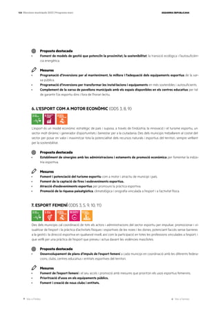 Ves a l’índex Ves a l’annex
ESQUERRA REPUBLICANA
108 Eleccions municipals 2023 | Programa marc
Proposta destacada
· Foment de models de gestió que potenciïn la proximitat, la sostenibilitat, la transició ecològica i l’autosuficièn-
cia energètica.
Mesures
· Programació d’inversions per al manteniment, la millora i l’adequació dels equipaments esportius de la xar-
xa pública.
· Programació d’inversions per transformar les instal·lacions i equipaments en més sostenibles i autosuficients.
· Complement de la xarxa de pavellons municipals amb els espais disponibles en els centres educatius per tal
de garantir l’ús esportiu dins i fora de l’horari lectiu.
6. L’ESPORT COM A MOTOR ECONÒMIC (ODS 3, 8, 9)
L’esport és un model econòmic estratègic de país i suposa, a través de l’indústria, la innovació i el turisme esportiu, un
sector molt dinàmic i generador d’oportunitats i benestar per a la ciutadania. Des dels municipis treballarem al costat del
sector per posar en valor i maximitzar tota la potencialitat dels recursos naturals i esportius del territori, sempre vetllant
per la sostenibilitat.
Proposta destacada
· Establiment de sinergies amb les administracions i estaments de promoció econòmica per fomentar la indús-
tria esportiva.
Mesures
· Foment i potenciació del turisme esportiu com a motor i atractiu de municipi i país.
· Foment de la captació de fires i esdeveniments esportius.
· Atracció d’esdeveniments esportius per promoure la pràctica esportiva.
· Promoció de la riquesa paisatgística, climatològica i orografia vinculada a l’esport i a l’activitat física.
7. ESPORT FEMENÍ (ODS 3, 5, 9, 10, 11)
Des dels municipis cal coordinació de tots els actors i administracions del sector esportiu per impulsar, promocionar i vi-
sualitzar de l’esport i la pràctica d’activitats físiques i esportives de les noies i les dones, potenciant l’accés sense barreres
a la gestió i la direcció esportiva en qualsevol nivell, així com la participació en totes les professions vinculades a l’esport, i
que vetlli per una pràctica de l’esport que preveu i actua davant les violències masclistes.
Proposta destacada
· Desenvolupament de plans d’impuls de l’esport femení a cada municipi en coordinació amb les diferents federa-
cions, clubs, centres educatius i entitats esportives del territori.
Mesures
· Foment de l’esport femení i el seu accés i promoció amb mesures que prioritzin els usos esportius femenins.
· Priorització d’usos en els equipaments públics.
· Foment i creació de nous clubs i entitats.
 