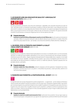 Ves a l’índex Ves a l’annex
ESQUERRA REPUBLICANA
111 Eleccions municipals 2023 | Programa marc
3. UN MUNICIPI AMB UNA EDUCACIÓ DE QUALITAT I AMB IGUALTAT
D’OPORTUNITATS (ODS 4, 5, 10)
Des dels ajuntaments, cal fomentar unes estructures dinàmiques i adaptables a les necessitats educatives de cada mo-
ment i del mateix territori, tot fomentant la participació ciutadana en l’educació dels infants i joves al llarg de tota la seva
vida incidint-hi, sobretot, en la seva etapa educativa. Entenem el fet educatiu com quelcom que depassa el programa aca-
dèmic, ja que el jovent es forma en tots els espais i àmbits de vida, com l’associatiu o el domèstic. Per aquesta raó des dels
consistoris s’ha de fomentar una educació integral que formi en tots els aspectes de la vida.
Proposta destacada
· Fomentar la creació de l’Oficina d’Emancipació Juvenil en el si de l’Oficina Jove, des d’on potenciar la formació en-
caminada a millorar el coneixement del jovent sobre els diferents elements que han de tenir en compte a l’hora d’im-
pulsar el seu propi projecte de vida —per exemple, cursos d’economia domèstica, d’hàbits alimentaris, habitatge, etc..
4. UN MODEL D’OCI ALTERNATIU QUE FOMENTI LA SALUT
I NOUS HÀBITS DE CONSUM (ODS 3, 5, 10)
Actualment, hi ha un model d’oci imperant basat essencialment en el consum i en el benefici privat i no en les necessitats
del jovent. Un model que massa vegades, especialment en l’oci nocturn, és discriminatori per raons ètniques, de gènere i
d’orientació sexual, entre d’altres, i segueix esquemes heteropatriarcals. És imprescindible, doncs, impulsar un nou model
d’oci alternatiu de consum saludable i sostenible, feminista, popular i que es basi en l’autogestió juvenil. Per tant, és im-
prescindible que des dels ajuntaments es treballi per construir un model d’oci alternatiu, impulsant propostes d’oci res-
ponsable, educatiu i participatiu.
Proposta destacada
· Fomentar models d’oci i lleure alternatius, realitzant campanyes contra les agressions i l’assetjament per motius
de gènere o orientació sexual, que no sexualitzin o mercantilitzin les persones, i creant punts liles, sobretot en el
marc de les festes populars.
5. MUNICIPIS QUE FOMENTIN LA PARTICIPACIÓ DEL JOVENT (ODS 10)
És important dotar els municipis d’equipaments juvenils autogestionats —o cogestionats— per les mateixes entitats/asso-
ciacions juvenils, però també és necessari que aquests concursos siguin clars i transparents, adjudicant allà on sigui positiu
per al municipi la gestió cívica, prioritzant sempre el concurs públic, la publicitat i la transparència, però sense renunciar a
la gestió cívica o les cessions d’ús en aquelles situacions que ho requereixin i justifiquin en atenció a la perspectiva comu-
nitària. Les entitats i col·lectius que participen en el dia a dia dels equipaments cal que hi tinguin incidència directa, però
l’Administració no se’n pot desentendre.
Proposta destacada
· Impulsar la creació de consells locals de joventut (CLJ) i potenciarem els ja existents. Cal que siguin espais au-
tònoms de participació i d’empoderament que aglutinin les organitzacions juvenils de l’àmbit local de forma plural
 