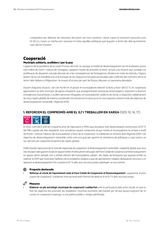 Ves a l’índex Ves a l’annex
ESQUERRA REPUBLICANA
112 Eleccions municipals 2023 | Programa marc
i integradora per defensar els interessos del jovent, així com coordinar i donar suport al moviment associatiu juve-
nil. Els CLJ seran un interlocutor necessari en totes aquelles polítiques que duguem a terme des dels ajuntaments
i que afectin el jovent.
Cooperació
Municipis solidaris, acollidors i per la pau
L’aparició de la pandèmia de la covid-19 arreu del món va sacsejar el model de desenvolupament de tot el planeta, provo-
cant milers de morts i milions de contagiats, capgirant l’ordre de prioritats al Nord i al Sud, una situació que sumada a la
proliferació de desastres naturals derivats de a les conseqüències de l’emergència climàtica en totes les latituds, i l’agreu-
jament de la crisi d’acollida a la Unió Europea de les migracions forçades provocades pels conflictes del continent africà, el
retorn dels talibans a l’Afganistan i la invasió d’Ucraïna per part de Rússia, dibuixen un panorama desolador.
Davant d’aquesta situació, i tal com ha fet en el passat el municipalisme liderant la lluita a favor del 0,7 % en cooperació,
agermanant-se amb municipis de països empobrits que protagonitzaven processos emancipadors, responent a diverses
emergències humanitàries o acollint persones refugiades, el municipalisme català ha de tornar a respondre solidàriament
als nous reptes globals de manera coordinada, tot emmarcant la seva acció en una resposta coherent amb els objectius de
desenvolupament sostenible i l’Agenda 2030.
1. REFORCEM EL COMPROMÍS AMB EL 0,7 I TREBALLEM EN XARXA (ODS 10, 16, 17)
El 2022, coincidint amb els cinquanta anys de l’aprovació a l’ONU que els països més desenvolupats esmercessin el 0,7 %
del PIB a ajudar els més empobrits, toca actualitzar aquest compromís al que només el municipalisme ha arribat a nivell
de l’Estat, i reforçar l’aliança del municipalisme a favor de la cooperació i la solidaritat en sintonia amb l’Agenda 2030 i els
objectius de desenvolupament sostenible, entès com una guia per garantir la coherència de polítiques a casa nostra i ar-
reu del món per respondre localment als reptes globals.
D’altra banda, l’aprovació de la nova llei espanyola de cooperació al desenvolupament sostenible i solidaritat global, que reco-
neixelpaperdelsgovernslocalsenaquestàmbit,elreforçamentdelpaperdelFonsCatalàdeCooperacióalDesenvolupament
en aquest darrer període com a entitat referent del municipalisme solidari, i les dades de l’enquesta que aquesta entitat va
realitzar el 2019 que mostraven l’adhesió de la ciutadania catalana a que els ajuntaments catalans dediquessin recursos a co-
operació al desenvolupament fins a assolir el 0,7 % dels seus recursos propis, plantegen un nou horitzó.
Proposta destacada
· Reforçar el vincle de l’ajuntament amb el Fons Català de Cooperació al Desenvolupament i augmentar el pres-
supost de cooperació i solidaritat internacional amb l’horitzó de dedicar-hi el 0,7 % dels recursos propis.
Mesures
· Elaborar un pla estratègic municipal de cooperació i solidaritat amb la participació dels actors locals, en què es
fixin els objectius, les prioritats, les modalitats i l’escenari econòmic del mandat per tal que aquest augment de re-
cursos en cooperació respongui a una política pública i estigui planificada.
 