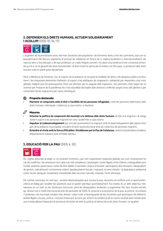 Ves a l’índex Ves a l’annex
ESQUERRA REPUBLICANA
113 Eleccions municipals 2023 | Programa marc
2. DEFENSEM ELS DRETS HUMANS, ACTUEM SOLIDÀRIAMENT
I ACOLLIM (ODS 10, 16, 17)
L’augment de l’autoritarisme arreu del món, l’extensió del populisme i de l’extrema dreta a tots els continents, així com la
popularització del discurs, segmenta el principi de solidaritat en funció de si s’aplica localment o internacionalment, als
nascuts dins o fora del país, o als que professen un credo religiós concret, i ha obert una escletxa en els consensos entorn
de qui té o no té garantit els drets fonamentals i el dret a l’asil en particular al mateix cor d’Europa. La protecció dels drets
humans està en perill arreu del planeta.
Però a diferència de l’anterior crisi, la majoria de la població no accepta la retallada de drets o de despesa pública acrítica-
ment, i les enquestes demostren l’adhesió i el suport a les polítiques de cooperació i solidaritat per respondre a les crisis
globals, malgrat que els pressupostos s’han vist afectats per la caiguda dels ingressos, i les prioritats s’han hagut de re-
orientar per l’impacte de la pandèmia, les crisis d’acollida derivades dels diversos conflictes sorgits arreu del planeta o pel
creixement de les migracions per raons climàtiques.
Proposta destacada
· Mantenir el compromís amb el dret a l’acollida de les persones refugiades i amb les persones defensores dels
drets humans, individuals i col·lectius, a casa nostra i a l’exterior.
Mesures
· Orientar la política de cooperació del municipi a la defensa dels drets humans, el dret a la migració i al refugi,
donant suport a les persones migrants en ruta i acollint-les a casa nostra.
· Impulsar el codesenvolupament per vincular positivament la migració amb el desenvolupament dels països d’ori-
gen de la població nouvinguda, vinculant el teixit associatiu local amb els col·lectius de persones migrants.
· Estendre el vincle amb la Xarxa d’Alcaldes i Alcaldesses per la Pau de Catalunya i amb la Coordinadora Catalana
d’Ajuntaments Solidaris amb el Poble Sahrauí.
1.
3. EDUCACIÓ PER LA PAU (ODS 4, 10)
Els reptes associats al segle xxi no coneixen fronteres i, per tant, requereixen respostes globals, així com coneixement lo-
cal: els conflictes i les amenaces són cada cop més complexos i prolongats i estan lligats, entre d’altres, a desigualtats pro-
fundes, pobresa, governança i estat de dret afeblit o inexistent, manca d’inclusió i participació, discriminació i desigualtats
de gènere, radicalització i extremisme violent, desplaçaments forçats i migració, el canvi climàtic i la degradació ambiental,
inclòs l’accés desigual i l’explotació insostenible dels recursos naturals, minerals i fonts d’energia.
Els nostres municipis, en tant que societat desenvolupada que conrea la pau, assumeix el conflicte com a oportunitat i
utilitza el diàleg per resoldre les qüestions que es poden plantejar quotidianament. Ara mateix és un dels objectius més
valuosos en un món on les distàncies s’escurcen, però els desequilibris tendeixen a augmentar. Per tant, resulta estratè-
gic alinear-nos a nivell internacional amb els postulats de l’ODS 16, associat a la promoció de la pau, la justícia i la inclusió,
i Catalunya i els municipis catalans han d’estar i volen estar a l’avantguarda de les iniciatives que promoguin els diferents
àmbits lligats a la pau, justícia i inclusió mitjançant accions per enfortir la resiliència de la nostra societat però també amb
una mirada global mitjançant la promoció de l’estat de dret, la justícia, la democràcia, els drets humans i la igualtat.
 