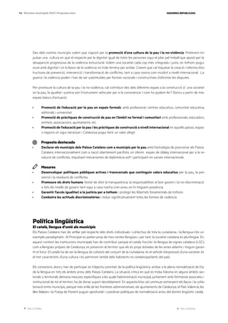 Ves a l’índex Ves a l’annex
ESQUERRA REPUBLICANA
114 Eleccions municipals 2023 | Programa marc
Des dels nostres municipis volem que s’aposti per la promoció d’una cultura de la pau i la no-violència. Pretenem im-
pulsar una cultura en què el respecte per la dignitat igual de totes les persones sigui el pilar pel treball que aposti per la
desaparició progressiva de la violència estructural. Volem una societat cada cop més integrada i justa, on tothom pugui
viure amb dignitat i on la llavor de la violència no trobi terreny per arrelar. Creiem que cal impulsar la creació i reforma d’es-
tructures de prevenció, intervenció i transformació de conflictes, tant a casa nostra com incidint a nivell internacional. La
guerra i la violència poden i han de ser substituïdes per formes racionals i constructives d’afrontar les disputes.
Per promoure la cultura de la pau i la no-violència, cal contribuir des dels diferents espais a la construcció d´una societat
on la pau, la igualtat i justícia són l’instrument vehicular per a la convivència. I com ho podem fer? Doncs a partir de tres
espais bàsics d’actuació:
· Promoció de l’educació per la pau en espais formals: amb professorat, centres educatius, comunitat educativa,
editorials i universitat.
· Promoció de pràctiques de construcció de pau en l’àmbit no formal i comunitari amb professionals, educadors,
entitats, associacions, ajuntaments, etc.
· Promoció de l’educació per la pau i les pràctiques de construcció a nivell internacional en aquells països, espais
o regions on sigui necessari i Catalunya pugui tenir un valor afegit.
Proposta destacada
· Declarar els municipis dels Països Catalans com a municipis per la pau amb l’estratègia de posicionar els Països
Catalans internacionalment com a nació obertament pacifista, on oferim espais de diàleg internacional per a la re-
solució de conflictes, impulsant mecanismes de diplomàcia soft i participant en xarxes internacionals.
Mesures
· Desenvolupar polítiques públiques actives i transversals que continguin valors educatius per la pau, la pre-
venció i la resolució de conflictes.
· Promoure els drets humans, l’estat de dret, la transparència, la responsabilitat, el bon govern i la no-discriminació
a tots els nivells de govern tant sigui a casa nostra com arreu on hi tinguem presència.
· Garantir l’accés igualitari a la justícia per a tothom i protegir les llibertats fonamentals de tothom.
· Combatre les actituds discriminatòries i reduir significativament totes les formes de violència.
Política lingüística
El català, llengua d’unió als municipis
Els Països Catalans han de vetllar pel respecte dels drets individuals i col·lectius de tota la ciutadania, i la llengua n’és un
exemple paradigmàtic. Al Principat es parlen prop de tres-centes llengües i, per tant, la societat catalana és plurilingüe. En
aquest context, les institucions municipals han de contribuir perquè el català, l’occità i la llengua de signes catalana (LSC),
com a llengües pròpies de Catalunya, es preservin al territori que els és propi dotades de les eines adients i tinguin garan-
tit el futur. El català ha de ser la llengua de cohesió del conjunt de la ciutadania: és el vehicle d’expressió d’una societat, és
el tret característic d’una cultura i és patrimoni també dels habitants no catalanoparlants del país.
Els consistoris, doncs, han de participar en l’objectiu prioritari de la política lingüística: arribar a la plena normalització de l’ús
de la llengua en tots els àmbits arreu dels Països Catalans. La situació critica en què es troba l’idioma en alguns àmbits sec-
torials o territorials demana mesures especifiques a les quals l’administració municipal, juntament amb l’entramat associatiu i
institucional de tot el territori, ha de donar suport decididament. En aquesta línia cal continuar estrenyent els llaços i la col·la-
boració entre municipis, perquè més enllà de les fronteres administratives, els ajuntaments de Catalunya, el País Valencià, les
Illes Balears i la Franja de Ponent puguin aprofundir i coordinar polítiques de normalització arreu del domini lingüístic català.
 