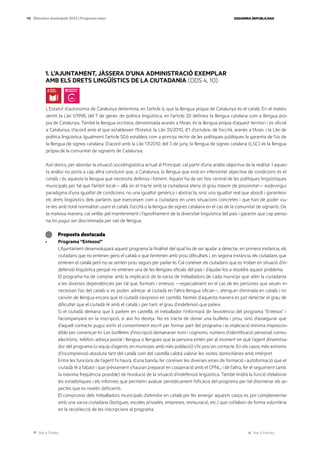 Ves a l’índex Ves a l’annex
ESQUERRA REPUBLICANA
115 Eleccions municipals 2023 | Programa marc
1. L’AJUNTAMENT, JÀSSERA D’UNA ADMINISTRACIÓ EXEMPLAR
AMB ELS DRETS LINGÜÍSTICS DE LA CIUTADANIA (ODS 4, 10)
L’Estatut d’autonomia de Catalunya determina, en l’article 6, que la llengua pròpia de Catalunya és el català. En el mateix
sentit, la Llei 1/1998, del 7 de gener, de política lingüística, en l’article 20 defineix la llengua catalana com a llengua prò-
pia de Catalunya. També la llengua occitana, denominada aranès a l’Aran, és la llengua pròpia d’aquest territori i és oficial
a Catalunya, d’acord amb el que estableixen l’Estatut, la Llei 35/2010, d’1 d’octubre, de l’occità, aranès a l’Aran, i la Llei de
política lingüística. Igualment, l’article 50.6 estableix com a principi rector de les polítiques públiques la garantia de l’ús de
la llengua de signes catalana. D’acord amb la Llei 17/2010, del 3 de juny, la llengua de signes catalana (LSC) és la llengua
pròpia de la comunitat de signants de Catalunya.
Així doncs, per abordar la situació sociolingüística actual al Principat, cal partir d’una anàlisi objectiva de la realitat. I aques-
ta anàlisi no porta a cap altra conclusió que, a Catalunya, la llengua que està en inferioritat objectiva de condicions és el
català, i és aquesta la llengua que necessita defensa i foment. Aquest ha de ser l’eix central de les polítiques lingüístiques
municipals per tal que l’àmbit local— allà on el tracte amb la ciutadania ateny el grau màxim de proximitat— esdevingui
paradigma d’una igualtat de condicions; no una igualtat genèrica i abstracta, sinó una igualtat real que abordi i garanteixi
els drets lingüístics dels parlants que exerceixen com a ciutadans en unes situacions concretes i que han de poder viu-
re-les amb total normalitat usant el català, l’occità o la llengua de signes catalana en el cas de la comunitat de signants. De
la mateixa manera, cal vetllar pel manteniment i l’aprofitament de la diversitat lingüística del país i garantir que cap perso-
na no pugui ser discriminada per raó de llengua.
Proposta destacada
· Programa “Entesos!”
L’Ajuntament desenvoluparà aquest programa la finalitat del qual ha de ser ajudar a detectar, en primera instància, els
ciutadans que no entenen gens el català o que l’entenen amb prou dificultats i, en segona instància, els ciutadans que
entenen el català però no se senten prou segurs per parlar-lo. Cal conèixer els ciutadans que es troben en situació d’in-
defensió lingüística perquè no entenen una de les llengües oficials del país i d’ajudar-los a resoldre aquest problema.
El programa ha de comptar amb la implicació de la xarxa de treballadors de cada municipi que atén la ciutadania
a les diverses dependències per tal que, formats i entesos —especialment en el cas de les persones que veuen in-
necessari l’ús del català si es poden adreçar al ciutadà en l’altra llengua oficial—, atenguin d’entrada en català i no
canviïn de llengua encara que el ciutadà s’expressi en castellà. Només d’aquesta manera es pot detectar el grau de
dificultat que el ciutadà té amb el català i, per tant, el grau d’indefensió que pateix.
Si el ciutadà demana que li parlem en castellà, el treballador l’informarà de l’existència del programa “Entesos” i
l’acompanyarà en la inscripció, si així ho desitja. No es tracta de donar una butlleta i prou, sinó d’assegurar que
d’aquell contacte pugui sortir el consentiment escrit per formar part del programa i la implicació mínima imprescin-
dible per començar-hi. Les butlletes d’inscripció demanaran nom i cognoms, número d’identificació personal, correu
electrònic, telèfon, adreça postal i llengua o llengües que la persona entén per al moment en què l’agent dinamitza-
dor del programa (o equip d’agents, en municipis amb més població) s’hi posi en contacte. En els casos més extrems
d’incomprensió absoluta tant del català com del castellà caldrà valorar les visites domiciliàries amb intèrpret.
Entre les funcions de l’agent hi haurà, d’una banda, fer conèixer les diverses eines de formació i autoformació que el
ciutadà té a l’abast i que prèviament s’hauran preparat en cooperació amb el CPNL; i de l’altra, fer el seguiment (amb
la màxima freqüència possible) de l’evolució de la situació d’indefensió lingüística. També tindrà la funció d’elaborar
les estadístiques i els informes que permetin avaluar periòdicament l’eficàcia del programa per tal d’esmenar els as-
pectes que es revelin deficients.
El compromís dels treballadors municipals d’atendre en català per fer emergir aquests casos es pot complementar
amb una xarxa ciutadana (botigues, escoles privades, empreses, restauració, etc.) que col·labori de forma voluntària
en la recol·lecció de les inscripcions al programa.
 
