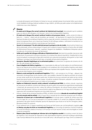 Ves a l’índex Ves a l’annex
ESQUERRA REPUBLICANA
116 Eleccions municipals 2023 | Programa marc
La durada del programa serà limitada en el temps (un any, per exemple) perquè, d’una banda, l’esforç que es dema-
na als treballadors de llengua habitual castellana no sigui indefinit i, de l’altra, per poder avaluar-ne la implementació
i determinar nous cicles d’aplicació.
Mesures
· El català serà la llengua d’ús normal i preferent de l’administració municipal, sense perjudici que la ciutadania
pugui ser atesa en altres llengües, si és necessari i sota el criteri de disponibilitat lingüística.
· El català serà la llengua d’ús normal i preferent també en els processos interns —policia, serveis de neteja ur-
bana, etc.— i externs —relació amb els proveïdors, per exemple— de l’ajuntament. En aquesta línia, fomentarem
l’aprovació de plans de normalització lingüística interns, propis del consistori, introduirem en l’ús informàtic de l’ajun-
tament el programari lliure, com a mesura per fomentar l’ús de la llengua catalana, i sol·licitarem la tramitació en ca-
talà de tots els processos judicials en què prengui part l’ajuntament.
· Garantir el coneixement i l’ús del català del personal municipal en tots els nivells, d’acord amb la titulació aca-
dèmica demanada i la feina a desenvolupar. En aquest sentit, exigirem el requisit lingüístic en l’accés a llocs de treball
de l’Administració (funcionaris i laborals) i, igualment, l’exigirem als treballadors i treballadores d’empreses subcon-
tractades per a la prestació de serveis de l’ajuntament.
· Vetllar per la qualitat de la llengua utilitzada en l’Administració local: detectarem les possibles mancances reals
del personal i en promourem la formació necessària. En la mateixa línia, atesa la importància i l’amplitud de la comu-
nicació actualment, incorporarem la figura del corrector/a com a personal municipal per tal de garantir un bon nivell
de llengua i aconseguir que l’Administració sigui un exemple de bona pràctica lingüística.
· Incorporar clàusules lingüístiques en la contractació pública, les subvencions, la signatura de convenis, els crè-
dits i els avals atorgats per l’ajuntament.
· Crear la Regidoria de Política Lingüística com a responsable de vetllar per l’ús del català en el si de l’Administració
local, en les relacions de la institució amb la població, en el compliment de la Llei de política lingüística amb relació
a l’Administració local i en l’atenció a la població, alhora que impulsarà totes aquelles mesures i iniciatives relaciona-
des amb els drets lingüístics de la ciutadania.
· Elaborar un pla municipal de normalització lingüística (PMNL) —als municipis on no n’hi hagi—, adequat a les
necessitats sociolingüístiques de les diverses zones i que estableixi clarament els objectius prioritaris, les actuaci-
ons que cal per assolir-los en els propers quatre anys i la dotació de recursos necessaris per poder dur-los a terme.
Aquest pla, aprovat pel ple, s’ha de revisar, avaluar i actualitzar anualment. Revisarem, avaluarem i actualitzarem els
plans de normalització lingüística que ja es troben en funcionament.
· Implicar en l’elaboració, execució, revisió, avaluació i actualització del PMNL les entitats culturals i esportives,
les associacions de defensa i promoció de la llengua, els partits polítics, els sindicats, les organitzacions empresarials
i comerciants, les associacions de veïns i veïnes, els col·lectius d’immigrants i de cultures foranes, perquè, coordina-
dament amb l’ajuntament i l’oficina o el servei local de català en les poblacions on n’hi hagi, actuïn d’impulsors i de
supervisors de la normalització lingüística en el seu àmbit d’actuació.
· Incloure, a banda de les actuacions previstes al PMNL en l’àmbit sociocultural, clàusules de normalització lingüísti-
ca en els convenis amb les entitats i oferir el suport tècnic necessari per dur a terme les actuacions que s’hi indiquin.
· Consorciar al Consorci per a la Normalització Lingüística els municipis grans o capitals de comarca que enca-
ra no ho hagin fet o, en cas que el pressupost no ho permeti, establir-hi un conveni de col·laboració estable. Els
ajuntaments més grans haurien d’impulsar que les tres diputacions que encara no ho han fet (Tarragona, Lleida i
Barcelona) també s’hi consorciïn.
· Si, per qualsevol motiu, hi hagués impediments per formar part del Consorci per a la Normalització Lingüística, cre-
ar almenys una plaça de tècnic en normalització lingüística que s’encarregui de planificar el procés d’implanta-
ció social de la llengua catalana al municipi. Si el municipi no ho pot assumir, la tasca serà encarregada al consell
comarcal corresponent.
· Elaborar plans d’acció municipals per informar de la crisi lingüística mundial, de la pèrdua creixent de diversi-
tat lingüística i de la necessitat de respondre-hi amb responsabilitat lingüística, prioritzant la llengua subordinada.
Cada municipi elaborarà el seu pla d’acció en funció dels actius i del pressupost que tingui. Entre la ciutadania hi
 