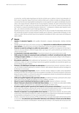 Ves a l’índex Ves a l’annex
ESQUERRA REPUBLICANA
118 Eleccions municipals 2023 | Programa marc
en primer lloc, reculli les dades lingüístiques de totes les activitats que es realitzen a l’entorn local adreçades a in-
fants i joves; en segon lloc, l’equip s’ha de reunir amb les entitats que no utilitzen el català com a llengua vehicular i
conscienciar-les de la seva responsabilitat sociolingüística i la seva capacitat com a agents normalitzadors de primer
ordre. A més, l’equip informarà i difondrà tots els recursos lingüístics materials i de suport institucional per tal que
les entitats utilitzin el català, tant en les activitats que desenvolupin com en els seus canals de comunicació ofici-
als. Finalment, es valorarà la possibilitat de generar subvencions —o exempcions o rebaixes sobre impostos munici-
pals— per a totes les activitats en què el català sigui llengua vehicular.
Aquestes actuacions es duran a terme anualment, abans de l’inici del curs escolar. Per descomptat, totes les activi-
tats extraescolars de gestió municipal, exceptuant aquelles que es refereixen a l’aprenentatge de llengües, es vehi-
cularan en català. Totes les activitats hauran de ser igualment accessibles als infants i joves usuaris de la llengua de
signes catalana.
Mesures
· Impulsar el voluntariat lingüístic entre parelles d’estudiants, companys d’extraescolars, membres d’entitats
juvenils…
· Treballar perquè la gent que viu als nostres municipis tingui l’opció de fer en català les diferents activitats forma-
tives i de lleure: cursos de formació, activitats en biblioteques, centres cívics, piscines o gimnasos públics.
· Fomentar la creació de continguts en català a les xarxes socials, tot aprofitant els programes de festa major a
través de concursos adreçats a diferents franges d’edat i que tinguin com a premi productes que reverteixin en la
cultura i el comerç locals.
· La comunicació a través dels canals oficials de l’ajuntament presents a les xarxes socials serà en català.
· Vetllar perquè els mitjans de comunicació locals contribueixin a la difusió i normalització del català, l’occità
i la llengua de signes catalana, com a llengües pròpies de Catalunya, sense perjudici d’afegir-hi altres llengües si
es valora com a necessari.
· Els productes audiovisuals oferts públicament per l’ajuntament en cicles com ara el cinema a la fresca a l’estiu
s’emetran en català o en occità; els continguts hauran de ser igualment accessibles a la comunitat de signants usu-
ària de la llengua de signes catalana.
· Promoure, a les biblioteques municipals, les subscripcions de la premsa local, comarcal i nacional en català i oc-
cità, com també el material audiovisual, la connexió a internet i altres elements relacionats amb les tecnologies de
la informació i la comunicació.
· Prioritzar la programació d’espectacles, concerts i activitats culturals i lúdiques en català i occità, especialment
els adreçats als infants. Els continguts hauran de ser igualment accessibles a la comunitat de signants usuària de la
llengua de signes catalana. La concessió de subvencions, la programació cultural i la contractació de subscripcions
i publicitat de mitjans tindran la llengua com a criteri.
· Vetllar per la qualitat lingüística dels espectacles culturals que s’ofereixin al municipi, i promourem actes conjun-
tament amb entitats que treballin per la llengua i la cultura catalanes i occitanes.
· Afavorir la creació i la distribució de literatura en català i en occità, mitjançant certàmens i concursos.
· Afavorir l’intercanvi cultural entre tot l’àmbit dels Països Catalans, com ara trobades de corals, esbarts, diables,
intercanvis d’esplais, agermanaments, etc., especialment les adreçades als infants i joves.
· El català és segell de qualitat i garantia de drets lingüístics de les persones consumidores. En aquesta línia, do-
narem suport a les empreses i persones del municipi que fan atenció al públic perquè ho facin en català, especial-
ment aquells que els productes dels quals tenen com a destinatàries les generacions més joves.
· Fomentar el compromís i la corresponsabilitat de les empreses, les organitzacions laborals i els sectors profes-
sionals locals a l’hora d’atendre la població en català. Conscienciarem les organitzacions empresarials municipals de
la responsabilitat sociolingüística en el marc de la responsabilitat social empresarial.
· Difondre, a més de les mesures previstes al PMNL des de les àrees municipals relacionades amb l’activitat econòmi-
ca i de consum, les subvencions que la Generalitat Valenciana, la de Catalunya i el Govern de les Illes Balears
concedeixen a les actuacions normalitzadores i donarem ajuts als comerços i a les empreses del municipi que avan-
 