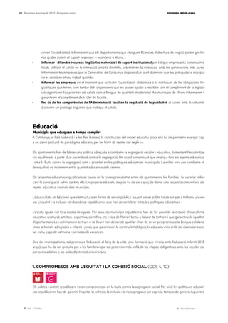 Ves a l’índex Ves a l’annex
ESQUERRA REPUBLICANA
119 Eleccions municipals 2023 | Programa marc
cin en l’ús del català. Informarem que els departaments que atorguen llicències d’obertura de negoci poden gestio-
nar ajudes i oferir el suport necessari —econòmic o tècnic.
· Informar i difondre recursos lingüístics materials i de suport institucional per tal que empresaris i comerciants
locals utilitzin el català en la interacció amb la clientela, sobretot en la interacció amb les generacions més joves.
Informarem les empreses que la Generalitat de Catalunya disposa d’un punt d’atenció que les pot ajudar a incorpo-
rar el català en el seu treball quotidià.
· Informar les empreses, en el moment que sol·licitin l’autorització d’obertura o la notifiquin, de les obligacions lin-
güístiques que tenen, com també dels organismes que les poden ajudar a resoldre tant el compliment de la legisla-
ció vigent com l’ús prioritari del català com a llengua de qualitat i modernitat. Als municipis de l’Aran, informarem i
garantirem el compliment de la Llei de l’occità.
· Fer ús de les competències de l’Administració local en la regulació de la publicitat al carrer amb la voluntat
d’afavorir un paisatge lingüístic que inclogui el català.
Educació
Municipis que eduquen a temps complet
A Catalunya, al País Valencià i a les Illes Balears, la construcció del model educatiu propi ens ha de permetre avançar cap
a un canvi profund de paradigma educatiu per fer front als reptes del segle xxi.
Els ajuntaments han de liderar una política adreçada a combatre la segregació escolar i educativa, fomentant l’escolaritza-
ció equilibrada a partir d’un pacte local contra la segregació. Un acord consensuat que impliqui tots els agents educatius
i situï la lluita contra la segregació com a prioritat en les polítiques educatives municipals. La millor eina per combatre el
desequilibri és incrementant la qualitat educativa dels centres.
Els projectes educatius republicans es basen en la corresponsabilitat entre els ajuntaments, les famílies i la societat, refor-
çant la participació activa de tots ells. Un projecte educatiu de país ha de ser capaç de donar una resposta comunitària als
reptes educatius i socials dels municipis.
L’educació és un bé comú que s’estructura en forma de servei públic, i aquest servei públic ha de ser per a tothom, univer-
sal. L’equitat i la inclusió són banderes republicanes que han de vertebrar totes les polítiques educatives.
L’escola iguala i el fora escola desiguala. Per això, els municipis republicans han de fer possible la creació d’una oferta
educativa (cultural, artística , esportiva, científica, etc.) fora de l’horari lectiu a l’abast de tothom i que garanteixi la igualtat
d’oportunitats. Les activitats no lectives o de lleure han de ser de qualitat i han de servir per promoure la llengua catalana.
Unes activitats adreçades a infants i joves, que garanteixin la continuïtat del procés educatiu més enllà del calendari esco-
lar: estiu, caps de setmana i períodes de vacances.
Des del municipalisme, cal promoure l’educació al llarg de la vida. Una formació que s’inicia amb l’educació infantil (0-3
anys), que ha de ser gratuïta per a les famílies i que cal potenciar més enllà de les etapes obligatòries amb les escoles de
persones adultes o les aules d’extensió universitària.
1. COMPROMESOS AMB L’EQUITAT I LA COHESIÓ SOCIAL (ODS 4, 10)
Els pobles i ciutats republicans estan compromesos en la lluita contra la segregació social. Per això, les polítiques educati-
ves republicanes han de garantir l’equitat, la cohesió, la inclusió i la no segregació per cap raó, tampoc de gènere. Aquestes
 