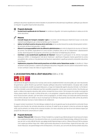 Ves a l’índex Ves a l’annex
ESQUERRA REPUBLICANA
120 Eleccions municipals 2023 | Programa marc
polítiques educatives republicanes estaran basades en procediments d’escolarització equilibrada i polítiques que afavorei-
xin l’equitat i la igualtat d’oportunitats educatives.
Proposta destacada
· Escolarització equilibrada de tot l’alumnat en condicions d’igualtat i de manera equilibrada en cadascuna de les
zones educatives.
Mesures
· Concedir beques de transport, menjador i ajuts en el primer cicle de l’educació infantil (0-3 anys) i en els ense-
nyaments postobligatoris per a totes les famílies que ho necessitin.
· Aplicar la tarifació social en els preus de la matrícules de les escoles bressol, les escoles d’ensenyament artístic i
les activitats de lleure (extraescolars i casals).
· Afavorir la corresponsabilitat entre les diferents administracions per evitar la dispersió de recursos en l’atenció
als centres i les famílies, especialment en zones escolars complexes amb un alt risc d’absentisme i abandonament
escolar; desenvolupament de projectes comunitaris que afavoreixin el treball educatiu d’entorn.
· Contribuir a una escolarització equilibrada de l’alumnat mitjançant la participació en les oficines municipals
d’educació (OME) i el desplegament del decret d’admissió i planificació. D’aquesta manera garantirem la corres-
ponsabilitat dels centres en l’escolarització de l’alumnat, especialment, aquell que presenta necessitats educatives
específiques.
· Implementar propostes d’intervenció proactives en la lluita contra l’absentisme escolar, la desafecció i l’aban-
donament escolar prematur. L’absència de polítiques educatives integrades o les de caràcter exclusivament reactiu
no han contribuït a reduir els índexs en aquests àmbits.
2. UN ECOSISTEMA PER A L’ÈXIT EDUCATIU (ODS 4, 9, 10)
Cal connectar els agents educatius d’un municipi, amb visió de complementarietat i de servei públic, per crear mecanismes
de governança i gestió eficients que permetin impulsar polítiques educatives transformadores. Cal passar dels consells
escolars municipals als consells municipals d’educació, un òrgan de trobada dels agents educatius formals i no formals en
què s’han d’establir xarxes de col·laboració que facin possibles programes i serveis que connectin el dins i fora l’escola, que
ajudin a millorar els projectes educatius dels centres vinculant-los al seu entorn. Cal incorporar les escoles municipals de
música, dansa, teatre, arts visuals, o centres de les arts, a uns programes i projectes educatius que han de garantir l’equi-
tat en l’accés als drets culturals i, per tant, lluitar contra la segregació i, al mateix temps, ser la base del sistema d’ensenya-
ments artístics del país. Són també un recurs municipal que ha d’enriquir els projectes educatius dels centres de primària
i secundària del propi municipi a través d’aliances de col·laboració.
En aquest context, la promoció i l’ús de la llengua catalana ha de ser la garantia que ha de permetre la continuïtat d’usos
lingüístics entre l’escola i les activitats educatives no lectives. El català ha de ser present a totes les activitats de migdia,
tarda, cap de setmana o en temps de les vacances escolars. Uns marcs educatius que han de ser als mateixos espais que
propiciïn els intercanvis comunicatius en català.
Proposta destacada
· Impulsar l’Educació 360. L’Educació a Temps Complet és un projecte que, liderat pel govern local, busca el compro-
mís ciutadà amb l’educació. Una educació entesa com un procés permanent d’aprenentatge, al llarg de tota la vida, i
que, per tant, va més enllà de l’escola i que aplega també l’aprenentatge no lectiu. L’Aliança Educació 360 es proposa
com a repte que tothom tingui més i millors oportunitats educatives en tots els temps i espais de la seva vida, i con-
nectar l’educació i els aprenentatges entre el temps lectiu i el no lectiu, així com entre els diversos àmbits educatius.
 