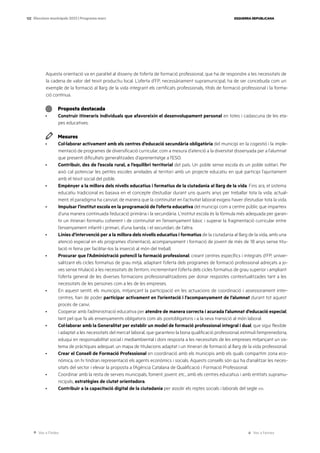 Ves a l’índex Ves a l’annex
ESQUERRA REPUBLICANA
122 Eleccions municipals 2023 | Programa marc
Aquesta orientació va en paral·lel al disseny de l’oferta de formació professional, que ha de respondre a les necessitats de
la cadena de valor del teixit productiu local. L’oferta d’FP, necessàriament supramunicipal, ha de ser concebuda com un
exemple de la formació al llarg de la vida integrant els certificats professionals, títols de formació professional i la forma-
ció contínua.
Proposta destacada
· Construir itineraris individuals que afavoreixin el desenvolupament personal en totes i cadascuna de les eta-
pes educatives.
Mesures
· Col·laborar activament amb els centres d’educació secundària obligatòria del municipi en la cogestió i la imple-
mentació de programes de diversificació curricular, com a mesura d’atenció a la diversitat dissenyada per a l’alumnat
que presenti dificultats generalitzades d’aprenentatge a l’ESO.
· Contribuir, des de l’escola rural, a l’equilibri territorial del país. Un poble sense escola és un poble solitari. Per
això cal potenciar les petites escoles arrelades al territori amb un projecte educatiu en què participi l’ajuntament
amb el teixit social del poble.
· Empènyer a la millora dels nivells educatius i formatius de la ciutadania al llarg de la vida. Fins ara, el sistema
educatiu tradicional es basava en el concepte d’estudiar durant uns quants anys per treballar tota la vida; actual-
ment, el paradigma ha canviat, de manera que la continuïtat en l’activitat laboral exigeix haver d’estudiar tota la vida.
· Impulsar l’institut escola en la programació de l’oferta educativa del municipi com a centre públic que imparteix
d’una manera continuada l’educació primària i la secundària. L’institut escola és la fórmula més adequada per garan-
tir un itinerari formatiu coherent i de continuïtat en l’ensenyament bàsic i superar la fragmentació curricular entre
l’ensenyament infantil i primari, d’una banda, i el secundari, de l’altra.
· Línies d’intervenció per a la millora dels nivells educatius i formatius de la ciutadania al llarg de la vida, amb una
atenció especial en els programes d’orientació, acompanyament i formació de jovent de més de 18 anys sense titu-
lació ni feina per facilitar-los la inserció al món del treball.
· Procurar que l’Administració potenciï la formació professional, creant centres específics i integrats d’FP, univer-
salitzant els cicles formatius de grau mitjà, adaptant l’oferta dels programes de formació professional adreçats a jo-
ves sense titulació a les necessitats de l’entorn, incrementant l’oferta dels cicles formatius de grau superior i ampliant
l’oferta general de les diverses formacions professionalitzadores per donar respostes contextualitzades tant a les
necessitats de les persones com a les de les empreses.
· En aquest sentit, els municipis, mitjançant la participació en les actuacions de coordinació i assessorament inter-
centres, han de poder participar activament en l’orientació i l’acompanyament de l’alumnat durant tot aquest
procés de canvi.
· Cooperar amb l’administració educativa per atendre de manera correcta i acurada l’alumnat d’educació especial,
tant pel que fa als ensenyaments obligatoris com als postobligatoris i a la seva transició al món laboral.
· Col·laborar amb la Generalitat per establir un model de formació professional integral i dual, que sigui flexible
i adaptat a les necessitats del mercat laboral, que garanteixi la bona qualificació professional, estimuli l’emprenedoria,
eduqui en responsabilitat social i mediambiental i doni resposta a les necessitats de les empreses mitjançant un sis-
tema de pràctiques adequat, un mapa de titulacions adaptat i un itinerari de formació al llarg de la vida professional.
· Crear el Consell de Formació Professional en coordinació amb els municipis amb els quals compartim zona eco-
nòmica, on hi tindran representació els agents econòmics i socials. Aquests consells són qui ha d’analitzar les neces-
sitats del sector i elevar la proposta a l’Agència Catalana de Qualificació i Formació Professional.
· Coordinar amb la resta de serveis municipals, foment, jovent, etc., amb els centres educatius i amb entitats supramu-
nicipals, estratègies de ciutat orientadora.
· Contribuir a la capacitació digital de la ciutadania per assolir els reptes socials i laborals del segle xxi.
 