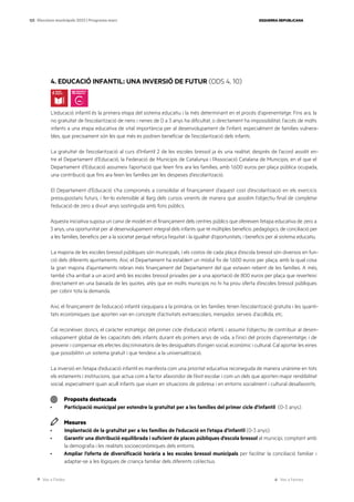 Ves a l’índex Ves a l’annex
ESQUERRA REPUBLICANA
123 Eleccions municipals 2023 | Programa marc
4. EDUCACIÓ INFANTIL: UNA INVERSIÓ DE FUTUR (ODS 4, 10)
L’educació infantil és la primera etapa del sistema educatiu i la més determinant en el procés d’aprenentatge. Fins ara, la
no gratuïtat de l’escolarització de nens i nenes de 0 a 3 anys ha dificultat, o directament ha impossibilitat, l’accés de molts
infants a una etapa educativa de vital importància per al desenvolupament de l’infant, especialment de famílies vulnera-
bles, que precisament són les que més es podrien beneficiar de l’escolarització dels infants.
La gratuïtat de l’escolarització al curs d’Infantil 2 de les escoles bressol ja és una realitat, després de l’acord assolit en-
tre el Departament d’Educació, la Federació de Municipis de Catalunya i l’Associació Catalana de Municipis, en el que el
Departament d’Educació assumeix l’aportació que feien fins ara les famílies, amb 1.600 euros per plaça pública ocupada,
una contribució que fins ara feien les famílies per les despeses d’escolarització.
El Departament d’Educació s’ha compromès a consolidar el finançament d’aquest cost d’escolarització en els exercicis
pressupostaris futurs, i fer-lo extensible al llarg dels cursos vinents de manera que assolim l’objectiu final de completar
l’educació de zero a divuit anys sostinguda amb fons públics.
Aquesta iniciativa suposa un canvi de model en el finançament dels centres públics que ofereixen l’etapa educativa de zero a
3 anys, una oportunitat per al desenvolupament integral dels infants que té múltiples beneficis: pedagògics, de conciliació per
a les famílies, beneficis per a la societat perquè reforça l’equitat i la igualtat d’oportunitats, i beneficis per al sistema educatiu.
La majoria de les escoles bressol públiques són municipals, i els costos de cada plaça d’escola bressol són diversos en fun-
ció dels diferents ajuntaments. Així, el Departament ha establert un mòdul fix de 1.600 euros per plaça, amb la qual cosa
la gran majoria d’ajuntaments rebran més finançament del Departament del que estaven rebent de les famílies. A més,
també s’ha arribat a un acord amb les escoles bressol privades per a una aportació de 800 euros per plaça que reverteixi
directament en una baixada de les quotes, atès que en molts municipis no hi ha prou oferta d’escoles bressol públiques
per cobrir tota la demanda.
Així, el finançament de l’educació infantil s’equipara a la primària, on les famílies tenen l’escolarització gratuïta i les quanti-
tats econòmiques que aporten van en concepte d’activitats extraescolars, menjador, serveis d’acollida, etc.
Cal reconèixer, doncs, el caràcter estratègic del primer cicle d’educació infantil, i assumir l’objectiu de contribuir al desen-
volupament global de les capacitats dels infants durant els primers anys de vida, a l’inici del procés d’aprenentatge; i de
prevenir i compensar els efectes discriminatoris de les desigualtats d’origen social, econòmic i cultural. Cal aportar les eines
que possibilitin un sistema gratuït i que tendeixi a la universalització.
La inversió en l’etapa d’educació infantil es manifesta com una prioritat educativa reconeguda de manera unànime en tots
els estaments i institucions, que actua com a factor afavoridor de l’èxit escolar i com un dels que aporten major rendibilitat
social, especialment quan acull infants que viuen en situacions de pobresa i en entorns socialment i cultural desafavorits.
Proposta destacada
· Participació municipal per estendre la gratuïtat per a les famílies del primer cicle d’infantil (0-3 anys).
Mesures
· Implantació de la gratuïtat per a les famílies de l’educació en l’etapa d’infantil (0-3 anys).
· Garantir una distribució equilibrada i suficient de places públiques d’escola bressol al municipi, comptant amb
la demografia i les realitats socioeconòmiques dels entorns.
· Ampliar l’oferta de diversificació horària a les escoles bressol municipals per facilitar la conciliació familiar i
adaptar-se a les lògiques de criança familiar dels diferents col·lectius.
 