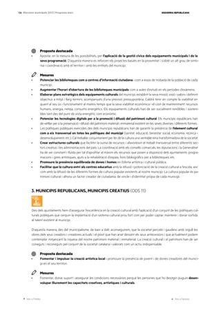 Ves a l’índex Ves a l’annex
ESQUERRA REPUBLICANA
126 Eleccions municipals 2023 | Programa marc
Proposta destacada
· Apostar, en la mesura de les possibilitats, per l’aplicació de la gestió cívica dels equipaments municipals i de la
seva programació. D’aquesta manera es reforcen els projectes basats en la proximitat i s’obté un alt grau de sinto-
nia i coordinació amb el territori i amb les entitats del municipi.
Mesures
· Potenciar les biblioteques com a centres d’informació ciutadana i com a eixos de trobada de la població de cada
municipi.
· Augmentar l’horari d’obertura de les biblioteques municipals com a aules d’estudi en els períodes d’exàmens.
· Elaborar plans estratègics dels equipaments culturals del municipi, establint la seva missió, visió i valors i definint
objectius a mitjà i llarg termini, acompanyats d’una previsió pressupostària. Caldrà tenir en compte la viabilitat en
quant al seu ús i funcionament al mateix temps que la seva viabilitat econòmica i el cost de manteniment: recursos
humans, energia, neteja, consums energètics. Els equipaments culturals han de ser socialment rendibles i sosteni-
bles tant des del punt de vista energètic com econòmic.
· Potenciar les tecnologies digitals per a la promoció i difusió del patrimoni cultural. Els municipis republicans han
de vetllar per a la preservació i difusió del patrimoni material i immaterial existent en les seves diverses i diferents formes.
· Les polítiques públiques exercides des dels municipis republicans han de garantir la presència de l’element cultural
com a eix transversal en totes les polítiques del municipi (sanitat, educació, benestar social, economia, recerca i
desenvolupament, etc.). Cal treballar conjuntament per fer de la cultura una veritable eina transformadora de la societat.
· Crear estructures culturals que facilitin la suma de recursos i afavoreixin el treball transversal entre diferents sec-
tors creatius i les administracions del país. La coordinació amb els consells comarcals, les diputacions i la Generalitat
ha de ser constant i fluïda per tal d’aprofitar al màxim els recursos que posen a disposició dels ajuntaments: progra-
macions i gires artístiques, ajuts a la rehabilitació d’espais, fons bibliogràfics per a biblioteques, etc.
· Promoure la presència equilibrada de dones i homes en l’oferta artística i cultural pública.
· Facilitar que la cultura entri als centres educatius amb la difusió i potenciació de la creació cultural a l’escola, així
com amb la difusió de les diferents formes de cultura popular existents al nostre municipi. La cultura popular és pa-
trimoni cultural i alhora un factor creador de ciutadania, de vincle i d’identitat pròpia de cada municipi.
3. MUNICIPIS REPUBLICANS, MUNICIPIS CREATIUS (ODS 11)
Des dels ajuntaments hem d’assegurar l’excel·lència en la creació cultural amb l’aplicació d’un conjunt de les polítiques cul-
turals públiques que cerquin la implantació d’un sistema cultural prou fort com per poder captar, mantenir i donar sortida
al talent existent al municipi.
D’aquesta manera, des del municipalisme, de baix a dalt, aconseguirem, que la societat percebi i gaudeixi amb orgull les
obres dels seus creadors i creadores actuals i el pòsit que han anat deixant els seus antecessors i que actualment podem
contemplar mitjançant la riquesa del nostre patrimoni material i immaterial. La creació cultural i el patrimoni han de ser
coneguts i reconeguts pel conjunt de la societat catalana i valorats com un actiu indispensable.
Proposta destacada
· Fomentar i impulsar la creació artística local i promoure la presència de jovent i de dones creadores del munici-
pi en el seu territori.
Mesures
· Fomentar, donar suport i assegurar les condicions necessàries perquè les persones que ho desitgin puguin desen-
volupar lliurement les capacitats creatives, artístiques i culturals.
 