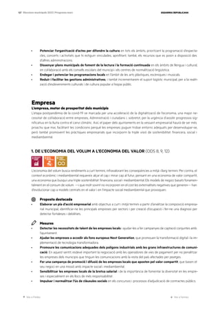 Ves a l’índex Ves a l’annex
ESQUERRA REPUBLICANA
127 Eleccions municipals 2023 | Programa marc
· Potenciar l’organització d’actes per difondre la cultura en tots els àmbits, prioritzant la programació d’especta-
cles, concerts i activitats que hi estiguin vinculades, aprofitant, també, els recursos que es posin a disposició des
d’altres administracions.
· Dissenyar plans municipals de foment de la lectura i la formació continuada en els àmbits de llengua i cultural,
en col·laboració amb els consells escolars del municipi i els centres de normalització lingüística.
· Endegar i potenciar les programacions locals en l’àmbit de les arts plàstiques, escèniques i musicals.
· Reduir i facilitar les gestions administratives, i també incrementarem el suport logístic municipal, per a la realit-
zació d’esdeveniments culturals i de cultura popular a l’espai públic.
Empresa
L’empresa, motor de prosperitat dels municipis
L’etapa postpandèmia de la covid-19 ve marcada per una acceleració de la digitalització de l’economia, una major ne-
cessitat de col·laboració entre empreses, Administració i ciutadans i, sobretot, per la urgència d’assolir progressos sig-
nificatius en la lluita contra el canvi climàtic. Així, el paper dels ajuntaments en la vessant empresarial haurà de ser més
proactiu que mai, facilitant les condicions perquè les empreses puguin trobar entorns adequats per desenvolupar-se,
però també promovent les pràctiques empresarials que incorporin la triple visió de sostenibilitat: financera, social i
mediambiental.
1. DE L’ECONOMIA DEL VOLUM A L’ECONOMIA DEL VALOR (ODS 8, 9, 12)
L’economia del volum busca rendiments a curt termini, infravalorant les conseqüències a mitjà i llarg termini. Per contra, el
context econòmic i mediambiental requereix alçar el cap i mirar cap al futur, pensant en una economia de valor compartit,
una economia que busqui una triple sostenibilitat: financera, social i mediambiental. Els models de negoci basats fonamen-
talment en el consum de volum —i que molt sovint no incorporen en el cost les externalitats negatives que generen— han
d’evolucionar cap a models centrats en el valor i en l’impacte social mediambiental que provoquen.
Proposta destacada
· Elaborar un pla d’acció empresarial amb objectius a curt i mitjà termini a partir d’analitzar la composició empresa-
rial municipal, identificar-ne les principals empreses per sectors i per creació d’ocupació i fer-ne una diagnosi per
detectar fortaleses i debilitats.
Mesures
· Detectar les necessitats de talent de les empreses locals i ajudar-les a fer campanyes de captació conjuntes amb
l’ajuntament.
· Ajudar les empreses a accedir als fons europeus Next Generation, que promouen la transformació digital i la im-
plementació de tecnologia transformadora.
· Promoure les comunicacions adequades dels polígons industrials amb les grans infraestructures de comuni-
cació. En aquest sentit, esdevé important la negociació amb les operadores de vies de pagament per no penalitzar
les empreses dels municipis que tinguin les comunicacions amb la resta del país afectades per peatges.
· Fer una campanya de promoció i difusió de les empreses locals que aposten pel valor compartit, que basen el
seu negoci en una missió amb impacte social i mediambiental.
· Sensibilitzar les empreses locals de la bretxa salarial i de la importància de fomentar la diversitat en les empre-
ses i especialment en els llocs de més responsabilitat.
· Impulsar i normalitzar l’ús de clàusules socials en els concursos i processos d’adjudicació de contractes públics.
 