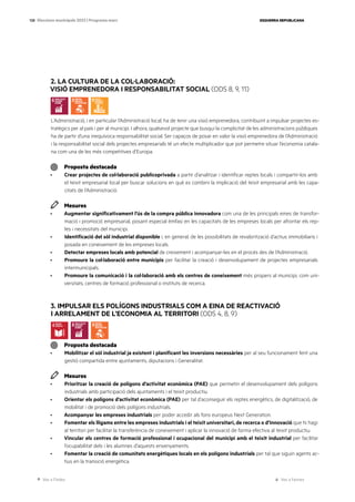 Ves a l’índex Ves a l’annex
ESQUERRA REPUBLICANA
128 Eleccions municipals 2023 | Programa marc
2. LA CULTURA DE LA COL·LABORACIÓ:
VISIÓ EMPRENEDORA I RESPONSABILITAT SOCIAL (ODS 8, 9, 11)
L’Administració, i en particular l’Administració local, ha de tenir una visió emprenedora, contribuint a impulsar projectes es-
tratègics per al país i per al municipi. I alhora, qualsevol projecte que busqui la complicitat de les administracions públiques
ha de partir d’una inequívoca responsabilitat social. Ser capaços de posar en valor la visió emprenedora de l’Administració
i la responsabilitat social dels projectes empresarials té un efecte multiplicador que pot permetre situar l’economia catala-
na com una de les més competitives d’Europa.
Proposta destacada
· Crear projectes de col·laboració publicoprivada a partir d’analitzar i identificar reptes locals i compartir-los amb
el teixit empresarial local per buscar solucions en què es combini la implicació del teixit empresarial amb les capa-
citats de l’Administració.
Mesures
· Augmentar significativament l’ús de la compra pública innovadora com una de les principals eines de transfor-
mació i promoció empresarial, posant especial èmfasi en les capacitats de les empreses locals per afrontar els rep-
tes i necessitats del municipi.
· Identificació del sòl industrial disponible i, en general, de les possibilitats de revalorització d’actius immobiliaris i
posada en coneixement de les empreses locals.
· Detectar empreses locals amb potencial de creixement i acompanyar-les en el procés des de l’Administració.
· Promoure la col·laboració entre municipis per facilitar la creació i desenvolupament de projectes empresarials
intermunicipals.
· Promoure la comunicació i la col·laboració amb els centres de coneixement més propers al municipi, com uni-
versitats, centres de formació professional o instituts de recerca.
3. IMPULSAR ELS POLÍGONS INDUSTRIALS COM A EINA DE REACTIVACIÓ
I ARRELAMENT DE L’ECONOMIA AL TERRITORI (ODS 4, 8, 9)
Proposta destacada
· Mobilitzar el sòl industrial ja existent i planificant les inversions necessàries per al seu funcionament fent una
gestió compartida entre ajuntaments, diputacions i Generalitat.
Mesures
· Prioritzar la creació de polígons d’activitat econòmica (PAE) que permetin el desenvolupament dels polígons
industrials amb participació dels ajuntaments i el teixit productiu.
· Orientar els polígons d’activitat econòmica (PAE) per tal d’aconseguir els reptes energètics, de digitalització, de
mobilitat i de promoció dels polígons industrials.
· Acompanyar les empreses industrials per poder accedir als fons europeus Next Generation.
· Fomentar els lligams entre les empreses industrials i el teixit universitari, de recerca o d’innovació que hi hagi
al territori per facilitar la transferència de coneixement i aplicar la innovació de forma efectiva al teixit productiu.
· Vincular els centres de formació professional i ocupacional del municipi amb el teixit industrial per facilitar
l’ocupabilitat dels i les alumnes d’aquests ensenyaments.
· Fomentar la creació de comunitats energètiques locals en els polígons industrials per tal que siguin agents ac-
tius en la transició energètica.
 