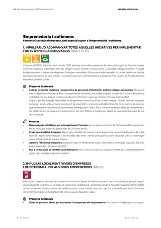 Ves a l’índex Ves a l’annex
ESQUERRA REPUBLICANA
129 Eleccions municipals 2023 | Programa marc
Emprenedoria i autònoms
Fomentar la creació d’empreses, amb especial suport a l’emprenedoria i autònoms.
1. IMPULSAR I/O ACOMPANYAR TOTES AQUELLES INICIATIVES PER IMPLEMENTAR
FONTS D’ENERGIA RENOVABLES (ODS 7, 11, 13)
L’informe de l’ONU sobre el canvi climàtic 2022 planteja, entre altres qüestions, la necessitat urgent de transitar envers
sistemes energètics sostenibles, tant per mitigar el canvi climàtic com per evitar un possible col·lapse sistèmic. A escala
local promourem el màxim desplegament d’energies renovables. El canvi de model energètic ha de ser també una font de
generació d’ocupació de cara al futur, i una oportunitat per a l’emprenedoria empresarial. I ho haurem de fer des dels nos-
tres barris, pobles i ciutats.
Proposta destacada
· Liderar projectes ciutadans i cooperatius de generació d’electricitat amb tecnologies renovables. Els ajunta-
ments republicans han de facilitar i acompanyar les iniciatives vinculades a aquest nou sector d’activitat econòmica
amb l’objectiu que tinguin el màxim arrelament al territori i siguin generadors d’ocupació de qualitat.
L’aposta per les energies renovables ha de permetre diversificar el sector de l’energia i facilitar l’entrada de petits
operadors locals, amb un major component de proximitat i compromís amb el territori: des de les mateixes empreses
que es dediquen a la instal·lació de sistemes d’energia solar i eòlica fins a la indústria de fabricació de components o
els perfils tècnics de reparació i manteniment, així com d’altres activitats que també es veuran beneficiades de ma-
nera indirecta.
Mesures
· Desenvolupar estratègies per emmagatzemar l’energia que es generi provinent de fonts renovables que perme-
tin als municipis poder ser aprofitades les 24 hores del dia.
· Crear bancs públics d’energia, allà on sigui possible, de manera que es pugui crear un sistema d’ajudes a la instal·
lació de plaques fotovoltaiques a les teulades dels veïns i veïnes participants a canvi de poder utilitzar i emmagat-
zemar els sobrants de manera pública.
· Garantir l’eficiència energètica assegurant que tot l’enllumenat públic i dels edificis municipals sigui de LED a tot
tardar abans de l’1 de gener del 2025.
· Dur a terme plans de revitalització dels barris com a marc prioritari d’actuació en l’àmbit de la sostenibilitat ener-
gètica (per exemple, enllumenat públic).
2. IMPULSAR LOCALMENT VIVERS D’EMPRESES
I DE COTREBALL PER ALS NOUS EMPRENEDORS (ODS 8)
Amb aquest objectiu, des dels ajuntaments es facilitaran espais de treball compartit per a emprenedors, perquè puguin
desenvolupar la seva feina en un espai de cooperació, col·laboració i d’intercanvi d’idees. Aquests espais han d’estar dotats
de tots els serveis (espais comuns de treball, reunions, xarxa internet, llum, etc.) per dur a terme la seva feina. Prioritzant
els sectors tecnològics i mediambientals com a usuaris d’aquests espais.
Proposta destacada
· Dotar de personal tècnic per assessorar i acompanyar els emprenedors en la fase inicial del projecte de negoci.
 