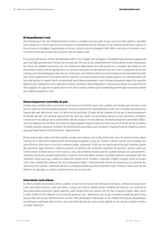 Ves a l’índex Ves a l’annex
ESQUERRA REPUBLICANA
13 Eleccions municipals 2023 | Programa marc
El despoblament rural
Des d’aquest punt de vista, l’abandonament rural és un problema de país sobre el que cal actuar amb urgència i decidida-
ment perquè és un factor que limita enormement la possibilitat del país d’avançar en la sobirania alimentària, suposa un
fre a la transició ecològica, i aprofundeix en l’erosió cultural, amb el consegüent oblit d’oficis vinculats a l’economia rural i
l’increment de la desconnexió de la societat amb els espais rurals.
En la gestió del territori, enfront de l’abandonament, hi té un paper clau la pagesia. El problema que afronta la pagesia pel
que fa al relleu generacional, d’accés a la terra per part de nous actius, d’abandonament de les petites unitats d’explotació
per manca de viabilitat econòmica, així com l’espiral de dependència de molts productors i ramaders de producció con-
vencional en relació amb els agroquímics o la constant necessitat de més mecanització, així com la inseguretat davant les
inclemències meteorològiques, dels mercats i financeres, com també, la disminució de la producció per l’empobriment dels
sòls i el fort endeutament, entre altres factors, reverteix en el decreixement de les rendes agràries i en l’abandonament de
l’activitat agrària. En aquest sentit, cal assenyalar que el desenvolupament rural i el desenvolupament agrari són aspectes
diferents però representen dues cares de la mateixa moneda: el desenvolupament rural és essencial per a la supervivència
de la pagesia i la capacitat de gestió del territori, de la mateixa manera que el desenvolupament agrari és imprescindible
per al desenvolupament rural.
Desenvolupament sostenible de país
Arribats aquí, sembla evident que el país no pot renunciar al territori rural, a les ruralitats, com tampoc pot renunciar a pre-
servar i potenciar l’activitat agrària perquè la renúncia comporta més abandonament rural i com a resultat una pèrdua sos-
tinguda del valor del territori rural i, en definitiva, de tot el país. El paper de les ruralitats és clau per al desenvolupament
sostenible del país i per generar oportunitats de canvi que ajudin a la necessària transició social, econòmica i ecològica,
i renunciar-hi ens allunya de la sostenibilitat, dificulta avançar ens els objectius de desenvolupament sostenible (ODS) i
minva la capacitat de contribuir a fer front als reptes globals. D’aquí la importància de situar en el centre de l’acció política
i l’interès social les propostes resultants de l’ampli procés participatiu que configuren l’Agenda Rural de Catalunya, promo-
guda pel Departament d’Acció Climàtica i Agenda Rural.
El trencament dels vincles entre les societats actuals, tant urbanes com rurals, amb el món rural i les seves funcions, valors
i serveis, és un dels factors determinants de l’emergència global on som ara. Tendim a pensar que les zones urbanes són
autosuficients, però sovint no es té en compte el paper d’aquestes i el fet que ens aprovisionen de salut, benestar, paisat-
ges, patrimoni, aigua, aliments i matèries primeres. En definitiva, les urbanitats necessiten els recursos i serveis rurals, que
només estaran a l’abast amb un món rural viu i actiu, de la mateixa manera que les ruralitats tampoc són autosuficients i
necessiten els serveis, el potencial econòmic i humà en forma de talent, visitants, i possibles habitants que poden oferir les
urbanitats. D’aquí que sigui cabdal una relació de simbiosi entre ruralitats i urbanitats, establir sinergies, cercar la recipro-
citat i crear complicitats i aliances des d’un enfocament holístic i transversal del territori, de manera que es connectin les
necessitats de ruralitats i urbanitats des de la complementarietat equitativa d’ambdós mons. Potenciar nexes com són els
aliments, els paisatges, la cultura i el patrimoni pot ser un bon camí.
Interrelació rural-urbana
Es difícil considerar la dinàmica de les ruralitats sense tenir en compte els intercanvis, els fluxos i interaccions que els vin-
culen amb altres territoris rurals, periurbans i urbans; per això les realitats de les ruralitats són diverses i en funció de la
seva idiosincràsia presenten reptes específics, però també altres de comuns. Per fer front a aquests reptes calen canvis
a molts nivells. El més rellevant és la forma de governar-nos i administrar-nos, el que s’anomena model de governança,
perquè amb estructures administratives, normes i lleis desfasades o allunyades de les realitats històriques, geogràfiques,
econòmiques i polítiques dels territoris, serà molt difícil abordar els grans reptes globals, en els que les ruralitats hi tenen
un paper important.
 