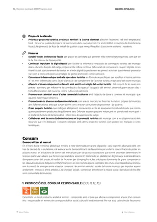 Ves a l’índex Ves a l’annex
ESQUERRA REPUBLICANA
134 Eleccions municipals 2023 | Programa marc
Proposta destacada
· Prioritzar projectes turístics arrelats al territori i a la seva identitat, afavorint l’economia i el teixit empresarial
local, i descartar qualsevol projecte de caire especulatiu que no prioritzi la sostenibilitat econòmica, la desestaciona-
lització, la generació de llocs de treball de qualitat o que trenqui l’equilibri d’usos entre visitants i residents.
Mesures
· Establir noves ordenances fiscals per gravar les activitats que generen més externalitats negatives, com pot ser
la de l’ús intensiu de l’espai públic.
· Continuar impulsant la digitalització per facilitar la informació vinculada als continguts turístics del municipi
abans, durant i després del viatge, mitjançant la millora contínua dels canals de comunicació i suport digitals, incen-
tivant l’ús i el posicionament del sector en el món digital (especialment en pimes i activitats que interessi promocio-
nar) com a eines amb grans avantatges de gestió, promoció i comercialització.
· Consensuar i desenvolupar amb els operadors turístics les fórmules específiques per aprofitar el nostre patrimo-
ni i els trets diferencials com a factor d’atracció i de complement de l’activitat turística tradicional del nostre municipi.
· Afavorir el desenvolupament ordenat i amb sentit estratègic del sector turístic i del conjunt de les seves em-
preses i activitats, per millorar-ne la contribució a la riquesa i l’ocupació del territori, desenvolupant sectors clau i
trets diferenciadors del municipi, com la cultura i el patrimoni.
· Promoure un calendari anual d’actes comercials i culturals amb l’objectiu de donar a conèixer els municipis i que
aquests esdevinguin dinàmics.
· Promocionar els diversos esdeveniments locals, com ara els mercats, les fires i les festivitats pròpies del municipi,
dins l’oferta turística atès que actuen sovint com a tractors de turisme de proximitat i de qualitat.
· Crear paquets turístics que incloguin allotjament, restauració i accés als equipaments culturals locals, que contin-
guin especialment productes de quilòmetre zero. Difondre aquests paquets mitjançant els portals web municipals i
el portal de turisme de la Generalitat i oferir-los a les agències de viatge.
· Col·laborar amb la resta d’administracions en la promoció turística del municipi com a via d’optimització dels
recursos que s’hi dediquen, i crearem sinergies amb altres projectes turístics com poden ser, marques o rutes
temàtiques.
Consum
Democratitzar el mercat
En el marc d’una economia global que tendeix a estar dominada per grans oligopolis i cada cop més allunyada dels cen-
tres de decisió de la ciutadania, cal avançar en la democratització de l’economia per evitar la concentració de poder en
poques mans i les situacions de domini del mercat per part de grans corporacions que sovint prioritzen determinats in-
teressos particulars abans que l’interès general de la societat. El domini de les plataformes logístiques, la deslocalització
d’empreses arran del procés, el trasllat de factories per dúmping fiscal, les pràctiques dominants de grans companyies o
les clàusules abusives d’algunes entitats financeres en són només alguns exemples. Des d’una visió republicana, promou-
rem la creació de sinergies entre el sector comercial i les entitats veïnals i socials del nostre municipi per impulsar aquest
arrelament i interacció entre ambdós. Les sinergies socials i comercials enforteixen la relació social i la inclusió de les dife-
rents comunitats del municipi.
1. PROMOCIÓ DEL CONSUM RESPONSABLE (ODS 9, 12, 13)
Cal enfortir un teixit productiu arrelat al territori i compromès amb el país que alhora es comprometi a favor d’un consum
ètic i responsable en termes de corresponsabilitat social, cultural i mediambiental. Per tot això, cal estimular l’economia
 