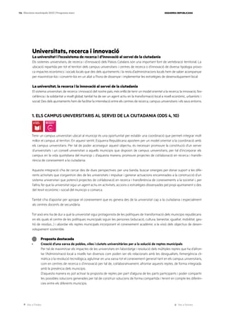 Ves a l’índex Ves a l’annex
ESQUERRA REPUBLICANA
136 Eleccions municipals 2023 | Programa marc
Universitats, recerca i innovació
La universitat i l’ecosistema de recerca i d’innovació al servei de la ciutadania
Els sistemes universitaris, de recerca i d’innovació dels Països Catalans són una important font de vertebració territorial. La
ubicació repartida per tot el territori dels campus universitaris i centres de recerca o d’innovació de diversa tipologia provo-
ca impactes econòmics i socials locals que des dels ajuntaments i la resta d’administracions locals hem de saber acompanyar
per maximitzar-los i convertir-los en un aliat a l’hora de dissenyar i implementar les estratègies de desenvolupament local.
La universitat, la recerca i la innovació al servei de la ciutadania
El sistema universitari, de recerca i innovació del nostre país, més enllà de tenir un model orientat a la recerca, la innovació, l’ex-
cel·lència i la solidaritat a nivell global, també ha de ser un agent actiu en la transformació local a nivell econòmic, urbanístic i
social. Des dels ajuntaments hem de facilitar la interrelació entre els centres de recerca, campus universitaris i els seus entorns.
1. ELS CAMPUS UNIVERSITARIS AL SERVEI DE LA CIUTADANIA (ODS 4, 10)
Tenir un campus universitari ubicat al municipi és una oportunitat per establir una coordinació que permeti integrar molt
millor el campus al territori. En aquest sentit, Esquerra Republicana apostem per un model orientat a la coordinació amb
els campus universitaris. Per tal de poder aconseguir aquest objectiu, és necessari promoure la constitució d’un servei
d’universitats i un consell universitari a aquells municipis que disposin de campus universitaris, per tal d’incorporar els
campus en la vida quotidiana del municipi i, d’aquesta manera, promoure projectes de col·laboració en recerca i transfe-
rència de coneixement a la ciutadania.
Aquesta integració s’ha de cercar des de dues perspectives: per una banda, buscar sinergies per donar suport a les dife-
rents activitats que s’organitzin des de les universitats i impulsar i generar actuacions encaminades a la construcció d’un
sistema universitari que potenciï projectes de col·laboració en recerca i transferència de coneixements a la societat i, per
l’altra, fer que la universitat sigui un agent actiu en activitats, accions o estratègies dissenyades pel propi ajuntament o des
del teixit econòmic i social del municipi o comarca.
També s’ha d’apostar per apropar el coneixement que es genera des de la universitat cap a la ciutadania i especialment
als centres docents de secundària.
Tot això ens ha de dur a què la universitat sigui protagonista de les polítiques de transformació dels municipis republicans
en els quals el centre de les polítiques municipals siguin les persones (educació, cultura, benestar, igualtat, mobilitat, ges-
tió de residus…) i abordar els reptes municipals incorporant el coneixement acadèmic a la visió dels objectius de desen-
volupament sostenible.
Proposta destacada
· Creació d’una xarxa de pobles, viles i ciutats universitàries per a la solució de reptes municipals
Per tal de maximitzar els impactes de les universitats en l’abordatge i resolució dels múltiples reptes que ha d’afron-
tar l’Administració local a nivells tan diversos com poden ser els relacionats amb les desigualtats, l’emergència cli-
màtica o la revolució tecnològica, aglutinar en una xarxa tot el coneixement generat tant en els campus universitaris,
com en centres de recerca o d’innovació per tal de, col·laborativament, afrontar aquests reptes, de forma integrada
amb la presència dels municipis.
D’aquesta manera es pot activar la proposta de reptes per part d’alguna de les parts participants i poder compartir
les possibles solucions generades per tal de construir solucions de forma compartida i tenint en compte les diferèn-
cies entre els diferents municipis.
 
