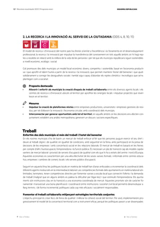 Ves a l’índex Ves a l’annex
ESQUERRA REPUBLICANA
137 Eleccions municipals 2023 | Programa marc
2. LA RECERCA I LA INNOVACIÓ AL SERVEI DE LA CIUTADANIA (ODS 4, 8, 10, 11)
El model de recerca i d’innovació del nostre país ha d’estar orientat a l’excel·lència i es fonamenta en el desenvolupament
professional, la recerca i la innovació per impulsar la transferència del coneixement en tots aquells àmbits on hi hagi rep-
tes a resoldre en relació amb la millora de la vida de les persones i per tal que els municipis republicans siguin sostenibles
a nivell econòmic, ecològic i social.
Cal promoure des dels municipis un model local econòmic divers, competitiu i sostenible, basat en l’economia producti-
va i que aprofiti el talent humà a partir de la recerca i la innovació, que permeti mantenir l’estat del benestar i que ajudi
solidàriament a corregir les desigualtats socials i també sigui capaç d’abordar els reptes climàtics i tecnològics que se’ns
plantegen com a societat.
Proposta destacada
· Afavorir i enfortir als municipis la creació d’espais de treball col·laboratiu entre els diversos agents locals i els
centres de recerca o d’innovació ubicats al territori per aprofitar les sinergies locals i impulsar projectes que rever-
teixin en el territori.
Mesures
· Impulsar la creació de plataformes mixtes entre empreses productores, universitats i empreses gestores de resi-
dus, per tal d’afavorir la innovació i l’economia circular, amb coordinació dels municipis.
· Interconnectar per generar oportunitats amb tot el territori, en aquells àmbits on les decisions ens afecten con-
juntament, establint una anàlisi metropolitana, generant un discurs i accions específiques.
Treball
Enfortim des dels municipis el món del treball i l’estat del benestar
En els nostres municipis s’ha de bastir un mercat de treball enfocat al fet que les persones puguin exercir el seu dret i
deure al treball, digne i de qualitat, en igualtat de condicions, amb seguretat en la feina, amb participació en la presa de
decisions de les empreses i amb concertació social en les relacions laborals. El mercat de treball es basarà en les feines
per compte d’altri, l’autoocupació, l’emprenedoria i la funció pública. És necessari un pla de transició cap als models capda-
vanters de mercat laboral i provisió de serveis d’ocupació de qualitat com els que hi ha a estats del centre i nord d’Europa.
Aquestes economies es caracteritzen per una alta efectivitat de les seves xarxes formals i informals entre centres educa-
tius, empreses i cambres de comerç locals i els serveis públics d’ocupació.
Seguint en aquesta línia, les polítiques locals en matèria de treball han d’anar enfocades a incrementar la coordinació dels
diferents agents involucrats en la intermediació laboral. Les competències formals dels ajuntaments en matèria laboral són
limitades; tanmateix, tenen competències directes per fomentar xarxes a escala local que connectin l’oferta i la demanda
de treball (malgrat que en alguns àmbits es palesa la dificultat per lligar-les) i que estimulin l’emprenedoria. Els ajunta-
ments són institucions clau en la transició a una economia coordinada de mercat. Aquestes prioritats són de caràcter fo-
namental i transversal: una bona planificació i coordinació entre institucions i societat civil local permetrà desenvolupar a
llarg termini, i de forma incremental, polítiques cada cop més eficaces i socialment responsables.
Fomentar el treball col·laboratiu mitjançant estratègies territorials conjuntes
L’objectiu principal és crear llocs de feina de qualitat i millorar la cohesió social del territori. Per això, implementarem pro-
gressivament el model de la concertació territorial com a instrument eficaç perquè les polítiques passin a ser dissenyades
 