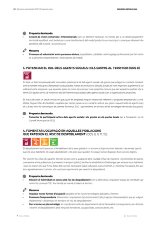 Ves a l’índex Ves a l’annex
ESQUERRA REPUBLICANA
139 Eleccions municipals 2023 | Programa marc
Proposta destacada
· Creació de vivers comarcals i intercomarcals com un element necessari, no només per a un desenvolupament
territorial equilibrat, sinó també per a una transformació del model productiu en municipis i comarques altament de-
pendents del turisme i la construcció.
Mesures
· Promoure el voluntariat entre persones sèniors prejubilades i jubilades, amb bagatge professional, per fer tutori-
es a persones emprenedores i recercadores de treball.
3. POTENCIAR EL ROL DELS AGENTS SOCIALS I ELS GREMIS AL TERRITORI (ODS 8)
En tenir un teixit empresarial petit, necessitem potenciar el rol dels agents socials i els gremis que estiguin en contacte constant
amb el nombre més grans d’empreses locals possible. Ateses les limitacions d’escala actuals, és molt important augmentar la co-
ordinació entre empreses i que aquestes posin en comú recursos per crear projectes comuns que per separat no podrien dur a
terme. En aquest sentit, cal incentivar des de l’Administració pública dels agents socials com a organitzacions proactives.
Es tracta de crear un cercle virtuós en què, quan les empreses tinguin necessitats referents a projectes empresarials o a mà
d’obra, tinguin totes les facilitats i rapidesa per primer posar-se en contacte amb el seu gremi i aquest amb els agents soci-
als i, al seu torn, ho comuniquin als centres formatius, SOC i ajuntaments, en el marc de les estratègies territorials d’ocupació.
Proposta destacada
· Fomentar la participació activa dels agents socials i els gremis en els pactes locals per a l’ocupació i en el
Consell Municipal de l’ESS.
4. FOMENTAR L’OCUPACIÓ EN AQUELLES POBLACIONS
QUE PATEIXEN EL RISC DE DESPOBLAMENT (ODS 8, 9, 11, 15)
El despoblament està associat a l’envelliment de la seva població i a la manca d’oportunitats laborals i de serveis que fa
que els seus habitants els vagin abandonant i, els pocs que queden, hi visquin sense disposar d’uns serveis dignes.
Per revertir-ho, s’han de garantir tots els serveis com a qualsevol altre ciutadà. S’han de mantenir i incrementar les bones
connexions entre poblacions (carreteres i transport públic), facilitar la rehabilitació d’habitatges per atraure nous habitants
i que no marxin els que hi ha, dotar dels serveis necessaris (salut, educació, xarxa internet...) i fomentar l’ocupació. Els sec-
tors agroalimentaris i turístics són una bona oportunitat per revertir la despoblació.
Proposta destacada
· Afavorir el teletreball en zones amb risc de despoblament com a alternativa, impulsant espais de cotreball i ga-
rantint la connexió TIC. Així també es manté el talent al territori.
Mesures
· Impulsar noves formes d’ocupació basades en les noves tecnologies aplicades a l’entorn.
· Promoure l’emprenedoria. Afavorirem i impulsarem (econòmicament) els projectes d’emprenedors que es vulguin
implementar i dinamitzar en territoris en risc de despoblament.
· Dur a terme un pla estratègic, en coordinació amb els departaments de la Generalitat corresponents, per afrontar
i revertir el despoblament; amb mesures formatives, ocupacionals, comunicatives, etc.
 