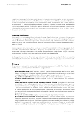Ves a l’índex Ves a l’annex
ESQUERRA REPUBLICANA
14 Eleccions municipals 2023 | Programa marc
Les polítiques i accions per fer front a les problemàtiques territorials derivades del desequilibri territorial sovint queden
fora de l’abast tècnic, econòmic i administratiu dels municipis rurals, i tot i que les problemàtiques els afecten directament
no tenen ni la capacitat ni les competències per fer-hi front; per això un dels canvis necessaris és el d’apostar fermament
pel municipalisme. Els municipis són l’element vertebrador sobre el que s’hauria de sostenir el país, és el nivell adminis-
tratiu més proper a la ciutadania i responsable de l’adopció de polítiques que afecten el seu dia a dia. El problema és que,
malgrat que els municipis disposen de la informació referent a les necessitats i potencialitats del seu territori, no disposen
de suficients competències.
El paper del municipalisme
Encara que és una evidència que en última instància és el municipi el que ha de gestionar les necessitats i competències,
siguin obligatòries o no, aquests disposen de poc més que eines com el pressupost i les ordenances per dur-les a terme.
Amb tot, s’ha de tenir en compte que, malgrat que els municipis presenten molts problemes i necessitats de la ciutadania
que els són comuns, no té les mateixes capacitats tècniques i econòmiques una gran ciutat que un poble menys poblat o
que un micropoble.
Si assumim que són els municipis qui tenen detectades les necessitats del dia a dia de la ciutadania i que aquests són els
coneixedors de les potencialitats, caldria reforçar el paper dels municipis. D’aquesta manera, un pas important seria mo-
dificar normes com la Llei estatal de regulació de les bases de règim local que és una llei obsoleta. Això ens du a veure la
importància d’anar conquerint institucions i crear un nou model de governança republicà.
Un altre aspecte fonamental per als municipis rurals és la necessitat de mancomunar serveis per fer front a les necessitats,
com també impulsar les oportunitats i les potencialitats; per això és imprescindible reforçar el paper dels consells comarcals.
Mesures
Els reptes comuns de les ruralitats que tenim al davant per avançar en la sostenibilitat i els ODS s’han d’abordar a diferents
nivells (nacional, supramunicipal i local) i fan referència a sis grans àmbits:
· Reforçar la cohesió social, garantir l’educació, el benestar i cura de les persones a través de la millora dels serveis.
Garantir la cultura, el dret a l’habitatge, avançar en la igualtat d’oportunitats, fomentar l’arrelament social, l’envelli-
ment digne i l’acollida de nova població, així com, obrir noves oportunitats per viure al món rural.
· Impulsar la innovació rural, la dinamització econòmica, el relleu generacional i la valorització del patrimoni.
· Garantir la digitalització inclusiva, la mobilitat sostenible i avançar en el desenvolupament de la intel·ligència
territorial.
· Garantir la producció i distribució agrària i forestal sostenible i de proximitat, fomentar el relleu generacional
agrari i l’accés a la terra de la nova pagesia, invertir en infraestructures agroalimentàries d’ús compartit i gestió pu-
blicocomunitària i desenvolupar el reglament de la Llei d’espais agraris. Utilitzar els instruments disponibles, com la
Llei de la cadena alimentària, per impulsar la connexió de les baules del sistema alimentari i avançar en la creació
de cadenes de valor justes i en sobirania alimentària. Cercar mecanismes per incentivar la gestió forestal sosteni-
ble i l’aprofitament de recursos silvícoles fusters i no fusters com a factor de desenvolupament rural i de prevenció
d’incendis forestals.
· Avançar en la transició ecològica i impulsar mesures de mitigació i adaptació al canvi climàtic.
· Reconnectar les necessitats i realitats urbanes-rurals, establir un marc legal i sistemes de preses de decisions i im-
plementació de polítiques i accions que garanteixin el desenvolupament rural. Ruralitzar les normes i polítiques que
tinguin impacte en el territori, avançar en un model de governança amb la simplificació administrativa com a puntal i
que faciliti la mancomunació i la prestació de serveis dels municipis que ho necessitin. Treballar per la modificació de
la Llei de bases del regim local, la Llei de contractació pública i impulsar el desenvolupament de la Llei de vegueries.
 