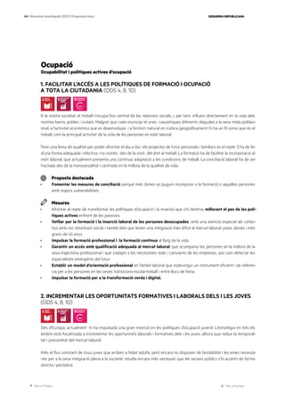 Ves a l’índex Ves a l’annex
ESQUERRA REPUBLICANA
140 Eleccions municipals 2023 | Programa marc
Ocupació
Ocupabilitat i polítiques actives d’ocupació
1. FACILITAR L’ACCÉS A LES POLÍTIQUES DE FORMACIÓ I OCUPACIÓ
A TOTA LA CIUTADANIA (ODS 4, 8, 10)
A la nostra societat, el treball n’ocupa l’eix central de les relacions socials, i, per tant, influeix directament en la vida dels
nostres barris, pobles i ciutats. Malgrat que cada municipi té unes casuístiques diferents, degudes a la seva mida poblaci-
onal, a l’activitat econòmica que es desenvolupa i a l’entorn natural on s’ubica geogràficament, hi ha un fil comú que és el
treball, com la principal activitat de la vida de les persones en edat laboral.
Tenir una feina de qualitat per poder afrontar el dia a dia i els projectes de futur personals i familiars és el repte. S’ha de fer
d’una forma adequada i efectiva i no només des de la visió del dret al treball. La formació ha de facilitar la incorporació al
món laboral, que actualment presenta una contínua adaptació a les condicions de treball. La conciliació laboral ha de ser
tractada des de la transversalitat i centrada en la millora de la qualitat de vida.
Proposta destacada
· Fomentar les mesures de conciliació perquè més dones es puguin incorporar a la formació o aquelles persones
amb majors vulnerabilitats.
Mesures
· Afrontar el repte de transformar les polítiques d’ocupació i la inversió que s’hi destina, millorant el pes de les polí-
tiques actives enfront de les passives.
· Vetllar per la formació i la inserció laboral de les persones desocupades, amb una atenció especial als col·lec-
tius amb risc d’exclusió social, i també dels que tenen una integració més difícil al mercat laboral: joves, dones i més
grans de 45 anys.
· Impulsar la formació professional i la formació continua al llarg de la vida.
· Garantir un accés amb qualificació adequada al mercat laboral, que acompanyi les persones en la millora de la
seva trajectòria professional i que s’adapti a les necessitats reals i canviants de les empreses, així com detectar les
especialitats emergents del futur.
· Establir un model d’orientació professional en l’àmbit laboral que esdevingui un instrument eficient i de referèn-
cia per a les persones en les seves transicions escola-treball i entre llocs de feina.
· Impulsar la formació per a la transformació verda i digital.
2. INCREMENTAR LES OPORTUNITATS FORMATIVES I LABORALS DELS I LES JOVES
(ODS 4, 8, 10)
Des d’Europa, actualment hi ha impulsada una gran inversió en les polítiques d’ocupació juvenil. L’estratègia en tots els
àmbits està focalitzada a incrementar les oportunitats laborals i formatives dels i les joves, alhora que reduir la temporali-
tat i precarietat del mercat laboral.
Atès el flux constant de nous joves que arriben a l’edat adulta, però encara no disposen de l’estabilitat i les eines necessà-
ries per a la seva integració plena a la societat, resulta encara més necessari que els serveis públics s’hi acostin de forma
directa i periòdica.
 