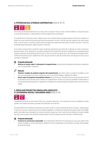 Ves a l’índex Ves a l’annex
ESQUERRA REPUBLICANA
144 Eleccions municipals 2023 | Programa marc
2. POTENCIAR ELS ATENEUS COOPERATIUS (ODS 8, 10, 11)
Dins la línia de l’economia del bé comú, es marca com a necessari “trencar el marc mental neoliberal” i “posar el bé comú
al centre de l’economia [...] i democratitzar-ne els principals actors: les empreses”.
El cooperativisme i l’economia social i solidària tenen com a finalitat última, per gènesi, generar el bé comú compartit, im-
pulsar una nova mirada de l’economia que prioritzi les persones i la vida, i, per tant, que doni resposta a les seves neces-
sitats i a les de l’entorn comunitari, amb la intenció d’inspirar la transformació del sistema econòmic actual en un altre de
sostenible, plural, democràtic, solidari, equitatiu i feminista.
En el context socioeconòmic actual han sorgit nombroses experiències que donen lloc a allò que es coneix com les pro-
postes de suport mutu. Aquesta és una realitat sorgida de forma espontània des de la ciutadania que s’autoorganitza per
resoldre necessitats de les persones del seu barri o ciutat. Les xarxes de suport mutu i les formades pel cooperativisme i
entitats de l’economia social i solidària han estat clau per sostenir la vida als nostres barris, tant pel que fa a les cures, la
conciliació i l’economia.
Proposta destacada
· Reforçar la creació, suport i reforçament al cooperativisme a través de la consolidació dels ateneus cooperatius
com un servei públic i cooperatiu.
Mesures
· Mantenir i ampliar els projectes singulars del cooperativisme, que donen suport a projectes estratègics en àm-
bits tan transcendents com són la cultura, les cures o la transició ecològica i digital, entre d’altres.
· Donar suport al programa Comunalitats Urbanes per promocionar i dinamitzar l’economia de proximitat des de
la perspectiva de l’economia social i solidària, el cooperativisme i el dret a la ciutat per possibilitar el reforçament o
el creixement del teixit productiu i reproductiu, aconseguint la creació de projectes d’ajuda mútua entre els comuns
urbans.
3. IMPULSAR PROJECTES SINGULARS ASSOCIATS
A L’ECONOMIA SOCIAL I SOLIDÀRIA (ESS) (ODS 8, 10)
L’ajuntament ha de ser un actor més en l’ESS com a promotor del sector i soci necessari al municipi, treballant per imple-
mentar nous models d’economia, centrada en les persones i en el territori.
Els ajuntaments han de liderar la incorporació de criteris socials en el teixit empresarial del seu municipi, i vetllar perquè
en els seus concursos i subcontractacions es respecti la legalitat i no s’afavoreixin empreses que puguin optar a fer treballs
públics amb salaris que incompleixin el conveni sectorial o estiguin per sota. Si això és el que volem per a la gent treballa-
dora del nostre municipi, hem de donar exemple exigint-ho a les empreses que facin feina per a l’Administració.
Proposta destacada
· Promoure la contractació responsable, tant a l’ajuntament (fomentant la participació en concursos públics d’em-
preses vinculades a centres especials de treball) com al teixit empresarial i comercial dels municipis, amb possibles
bonificacions fiscals.
 