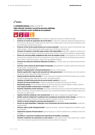 Ves a l’índex Ves a l’annex
ESQUERRA REPUBLICANA
15 Eleccions municipals 2023 | Programa marc
Accions
1. COHESIÓ SOCIAL (ODS 4, 8, 10, 11)
Salut, educació, benestar i cura de les persones, habitatge,
cultura, arrelament social i acollida de nova població
· Avançar en un model mancomunat per acompanyar i programar actuacions en l’àmbit de la salut.
· Incentivar la creació de cooperatives de serveis bàsics a través de la cooperació públicocomunitària per dur a
terme atenció a les persones, establir xarxes de suport mutu i facilitar espais comuns per tal de revitalitzar la vida
comunitària dels municipis de la comarca.
· Preservar el futur de les escoles bressol com a serveis essencials i mancomunar serveis de manteniment dels
edificis escolars i utilitzar productes de neteja respectuosos amb l’entorn i les persones.
· Fomentar l’ús educatiu i social dels espais escolars i dels espais públics disponibles i impulsar la simbiosi entre
ells, així com promoure relacions i interaccions amb persones, entitats i associacions a nivell local i supramunicipal.
· Revisar els concursos públics d’adjudicació dels servei de menjador escolar, i amb l’argument de motius ambi-
entals prioritzar empreses del territori que s’abasteixin en gran mesura amb aliments de temporada de productors
de la comarca o de territoris propers i, sempre que sigui possible, ecològics.
· Promoure les entitats de voluntariat d’educació en el lleure per a infants i joves com a element destacat del tei-
xit social.
· Incentivar noves maneres de desenvolupar extraescolars que garanteixin la igualtat d’oportunitats educatives
fora de l’escola i mancomunar-les.
· Impulsar l’acompanyament i orientació professional als joves a nivell comarcal.
· Detectar aquells oficis i negocis amb necessitats de relleu generacional a nivell comarcal, així com les oportuni-
tats de nous o antics oficis amb sortides professionals.
· Impulsar projectes educatius de poble per tal de comprometre la població amb l’educació entesa com un procés
permanent d’aprenentatge, al llarg de tota la vida, i més enllà de l’escola.
· Coordinar el treball transversal entre els serveis socials i sanitaris del municipi.
· Involucrar els serveis socials locals en l’elaboració dels plans estratègics del municipi o la comarca.
· Mancomunar serveis com els de teleassistència, de centre de serveis, de transport adaptat o menjars a domicili.
· Crear espais d’acollida i orientació per a nouvinguts a nivell local i comarcal.
· Fomentar i dinamitzar el teixit associatiu que promou la dinamització social i la cohesió de la població amb pers-
pectiva comunitària, i Incentivar projectes de suport mutu i de foment del treball comunitari. Adequar espais comu-
nitaris per a la cohesió social.
· Impulsar iniciatives veïnals per crear economia local i donar suport a agrupacions autogestionades.
· Establir canals de col·laboració i coordinació entre municipis per promocionar el bon veïnatge, voluntariat i as-
sociacionisme, i facilitar l’intercanvi d’informació sobre les iniciatives i activitats i generar sinergies.
· Facilitar la màxima integració a persones amb discapacitat dins el municipi.
· Revisar els espais disponibles i replantejar el seu funcionament des d’una mirada comunitària a nivell local i
supramunicipal.
· Potenciar espais socials intergeneracionals i espais de formació i intercanvi d’experiències de diferents col·lec-
tius minoritaris.
· Implementar projectes d’inclusió laboral supramunicipals per a col·lectius desfavorits en col·laboració amb el ter-
cer sector.
· Sensibilitzar i conscienciar la població de la importància de l’acollida a nouvinguts.
· Fomentar i dinamitzar les associacions i la vida cultural a nivell supramunicipal i donar suport tècnic i finança-
ment al teixit associatiu que promou la dinamització social, la cohesió i la integració.
 