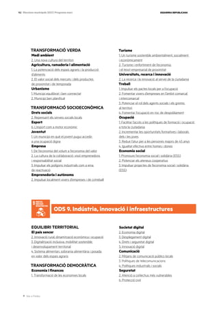 Ves a l’índex
ESQUERRA REPUBLICANA
152 Eleccions municipals 2023 | Programa marc
TRANSFORMACIÓ VERDA
Medi ambient
2. Una nova cultura del territori
Agricultura, ramaderia i alimentació
1. La potenciació dels espais agraris i la producció
d’aliments
2. El valor social dels mercats i dels productes
de proximitat i de temporada
Urbanisme
1. Municipi equilibrat i ben connectat
2. Municipi ben planificat
TRANSFORMACIÓ SOCIOECONÒMICA
Drets socials
2. Repensant els serveis socials locals
Esport
6. L’esport com a motor econòmic
Joventut
1. Un municipi en què el jovent pugui accedir
a una ocupació digna
Empresa
1. De l’economia del volum a l’economia del valor
2. La cultura de la col·laboració: visió emprenedora
i responsabilitat social
3. Impulsar els polígons industrials com a eina
de reactivació
Emprenedoria i autònoms
2. Impulsar localment vivers d’empreses i de cotreball
Turisme
1. Un turisme sostenible ambientalment, socialment
i econòmicament
2. Turisme i enfortiment de l’economia
i el teixit empresarial de proximitat
Universitats, recerca i innovació
2. La recerca i la innovació al servei de la ciutadania
Treball
1. Impulsar els pactes locals per a l’ocupació
2. Fomentar vivers d’empreses en l’àmbit comarcal
i intercomarcal
3. Potenciar el rol dels agents socials i els gremis
al territori
4. Fomentar l’ocupació en risc de despoblament
Ocupació
1. Facilitar l’accés a les polítiques de formació i ocupació
a tota la ciutadania
2. Incrementar les oportunitats formatives i laborals
dels i les joves
3. Reduir l’atur per a les persones majors de 45 anys
4. Igualtat efectiva entre homes i dones
Economia social
1. Promoure l’economia social i solidària (ESS)
2. Potenciar els ateneus cooperatius
3. Impulsar projectes de l’economia social i solidària
(ESS)
EQUILIBRI TERRITORIAL
El país sencer
2. Innovació rural, dinamització econòmica i ocupació
3. Digitalització inclusiva, mobilitat sostenible
i desenvolupament territorial
4. Sistema alimentari, sobirania alimentària i posada
en valor dels espais agraris
TRANSFORMACIÓ DEMOCRÀTICA
Economia i finances
1. Transformació de les economies locals
Societat digital
2. Economia digital
3. Desplegament digital
4. Drets i seguretat digital
5. Innovació digital
Comunicació
2. Mitjans de comunicació públics locals
3. Polítiques de telecomunicacions
4. Polítiques industrials i socials
Seguretat
2. Atenció a col·lectius més vulnerables
6. Protecció civil
ODS 9. Indústria, innovació i infraestructures
 