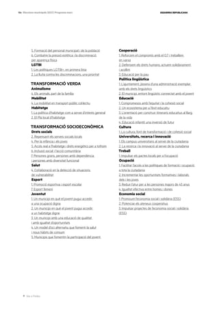 Ves a l’índex
ESQUERRA REPUBLICANA
154 Eleccions municipals 2023 | Programa marc
5. Formació del personal municipal i de la població
6. Combatre la pressió estètica i la discriminació
per aparença física
LGTBI
1. Les polítiques LGTBI+, en primera línia
2. La lluita contra les discriminacions, una prioritat
TRANSFORMACIÓ VERDA
Animalisme
4. Els animals, part de la família
Mobilitat
4. La mobilitat en transport públic col·lectiu
Habitatge
1. La política d’habitatge com a servei d’interès general
2. El Pla local d’habitatge
TRANSFORMACIÓ SOCIOECONÒMICA
Drets socials
2. Repensant els serveis socials locals
4. Per la infància i els joves
5. Accés real a l’habitatge i drets energètics per a tothom
6. Inclusió social i l’acció comunitària
7. Persones grans, persones amb dependència
i persones amb diversitat funcional
Salut
4. Col·laboració en la detecció de situacions
de vulnerabilitat
Esport
1. Promoció esportiva i esport escolar
7. Esport femení
Joventut
1. Un municipi en què el jovent pugui accedir
a una ocupació digna
2. Un municipi en què el jovent pugui accedir
a un habitatge digne
3. Un municipi amb una educació de qualitat
i amb igualtat d’oportunitats
4. Un model d’oci alternatiu que fomenti la salut
i nous hàbits de consum
5. Municipis que fomentin la participació del jovent
Cooperació
1. Reforcem el compromís amb el 0,7 i treballem
en xarxa
2. Defensem els drets humans, actuem solidàriament
i acollim
3. Educació per la pau
Política lingüística
1. L’ajuntament, jàssera d’una administració exemplar
amb els drets lingüístics
2. El municipi, entorn lingüístic connectat amb el jovent
Educació
1. Compromesos amb l’equitat i la cohesió social
2. Un ecosistema per a l’èxit educatiu
3. L’orientació per construir itineraris educatius al llarg
de la vida
4. Educació infantil: una inversió de futur
Cultura
1. La cultura, font de transformació i de cohesió social
Universitats, recerca i innovació
1. Els campus universitaris al servei de la ciutadania
2. La recerca i la innovació al servei de la ciutadania
Treball
1. Impulsar els pactes locals per a l’ocupació
Ocupació
1. Facilitar l’accés a les polítiques de formació i ocupació
a tota la ciutadania
2. Incrementar les oportunitats formatives i laborals
dels i les joves
3. Reduir l’atur per a les persones majors de 45 anys
4. Igualtat efectiva entre homes i dones
Economia social
1. Promoure l’economia social i solidària (ESS)
2. Potenciar els ateneus cooperatius
3. Impulsar projectes de l’economia social i solidària
(ESS)
 