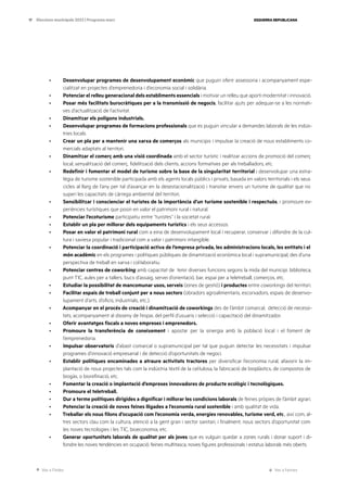 Ves a l’índex Ves a l’annex
ESQUERRA REPUBLICANA
17 Eleccions municipals 2023 | Programa marc
· Desenvolupar programes de desenvolupament econòmic que puguin oferir assessoria i acompanyament espe-
cialitzat en projectes d’emprenedoria i d’economia social i solidària.
· Potenciar el relleu generacional dels establiments essencials i motivar un relleu que aporti modernitat i innovació.
· Posar més facilitats burocràtiques per a la transmissió de negocis, facilitar ajuts per adequar-se a les normati-
ves d’actualització de l’activitat.
· Dinamitzar els polígons industrials.
· Desenvolupar programes de formacions professionals que es puguin vincular a demandes laborals de les indús-
tries locals.
· Crear un pla per a mantenir una xarxa de comerços als municipis i impulsar la creació de nous establiments co-
mercials adaptats al territori.
· Dinamitzar el comerç amb una visió coordinada amb el sector turístic i realitzar accions de promoció del comerç
local, senyalització del comerç, fidelització dels clients, accions formatives per als treballadors, etc.
· Redefinir i fomentar el model de turisme sobre la base de la singularitat territorial i desenvolupar una estra-
tègia de turisme sostenible participada amb els agents locals públics i privats, basada en valors territorials i els seus
cicles al llarg de l’any per tal d’avançar en la desestacionalització i transitar envers un turisme de qualitat que no
superi les capacitats de càrrega ambiental del territori.
· Sensibilitzar i conscienciar el turistes de la importància d’un turisme sostenible i respectuós, i promoure ex-
periències turístiques que posin en valor el patrimoni rural i natural.
· Potenciar l’ecoturisme participatiu entre “turistes” i la societat rural.
· Establir un pla per millorar dels equipaments turístics i els seus accessos.
· Posar en valor el patrimoni rural com a eina de desenvolupament local i recuperar, conservar i difondre de la cul-
tura i saviesa popular i tradicional com a valor i patrimoni intangible.
· Potenciar la coordinació i participació activa de l’empresa privada, les administracions locals, les entitats i el
món acadèmic en els programes i polítiques públiques de dinamització econòmica local i supramunicipal, des d’una
perspectiva de treball en xarxa i col·laboratiu.
· Potenciar centres de coworking amb capacitat de tenir diverses funcions segons la mida del municipi: biblioteca,
punt TIC, aules per a tallers, bucs d’assaig, servei d’orientació, bar, espai per a teletreball, comerços, etc.
· Estudiar la possibilitat de mancomunar usos, serveis (eines de gestió) i productes entre coworkings del territori.
· Facilitar espais de treball conjunt per a nous sectors (obradors agroalimentaris, escorxadors, espais de desenvo-
lupament d’arts, d’oficis, industrials, etc.).
· Acompanyar en el procés de creació i dinamització de coworkings des de l’àmbit comarcal, detecció de necessi-
tats, acompanyament al disseny de l’espai, del perfil d’usuaris i selecció i capacitació del dinamitzador.
· Oferir avantatges fiscals a noves empreses i emprenedors.
· Promoure la transferència de coneixement i apostar per la sinergia amb la població local i el foment de
l’emprenedoria.
· Impulsar observatoris d’abast comarcal o supramunicipal per tal que puguin detectar les necessitats i impulsar
programes d’innovació empresarial i de detecció d’oportunitats de negoci.
· Establir polítiques encaminades a atraure activitats tractores per diversificar l’economia rural, afavorir la im-
plantació de nous projectes tals com la indústria tèxtil de la cel·lulosa, la fabricació de bioplàstics, de compostos de
biogàs, o biorefinació, etc.
· Fomentar la creació o implantació d’empreses innovadores de producte ecològic i tecnològiques.
· Promoure el teletreball.
· Dur a terme polítiques dirigides a dignificar i millorar les condicions laborals de feines pròpies de l’àmbit agrari.
· Potenciar la creació de noves feines lligades a l’economia rural sostenible i amb qualitat de vida.
· Treballar els nous filons d’ocupació com l’economia verda, energies renovables, turisme verd, etc., així com, al-
tres sectors clau com la cultura, atenció a la gent gran i sector sanitari, i finalment, nous sectors d’oportunitat com
les noves tecnologies i les TIC, bioeconomia, etc.
· Generar oportunitats laborals de qualitat per als joves que es vulguin quedar a zones rurals i donar suport i di-
fondre les noves tendències en ocupació: feines multitasca, noves figures professionals i estatus laborals més oberts.
 