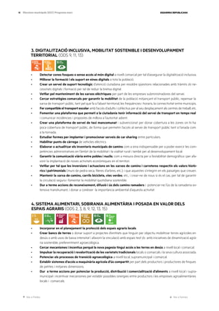 Ves a l’índex Ves a l’annex
ESQUERRA REPUBLICANA
18 Eleccions municipals 2023 | Programa marc
3. DIGITALITZACIÓ INCLUSIVA, MOBILITAT SOSTENIBLE I DESENVOLUPAMENT
TERRITORIAL (ODS 9, 11, 13)
· Detectar zones fosques o sense accés al món digital a nivell comarcal per tal d’assegurar la digitalització inclusiva.
· Millorar la formació i els suport en eines digitals a tota la població.
· Crear un servei de suport tecnològic d’atenció ciutadana per resoldre qüestions relacionades amb tràmits i/o ne-
cessitats digitals i formació per tal de reduir la bretxa digital.
· Vetllar pel manteniment de les xarxes elèctriques per part de les empreses subministradores del servei.
· Cercar estratègies comarcals per garantir la mobilitat de la població mitjançant el transport públic, repensar la
xarxa de transport públic, tant pel que fa a l’abast territorial, les freqüències i horaris, la connectivitat entre municipis.
· Fer compatible el transport escolar amb l’accés d’adults i col·lectius per al seu desplaçament als centres de treball, etc.
· Fomentar una plataforma que permeti a la ciutadania tenir informació del servei de transport en temps real
i comunicar incidències i propostes de millora a l’autoritat adient.
· Crear una plataforma de servei de taxi mancomunat i subvencionat per donar cobertura a les zones on hi ha
poca cobertura de transport públic, de forma que permetin l’accés al servei de transport públic tant a l’anada com
a la tornada.
· Estudiar formes per implantar i promocionar serveis de car sharing entre particulars.
· Habilitar punts de càrrega de vehicles elèctrics.
· Elaborar o actualitzar els inventaris municipals de camins com a eina indispensable per a poder exercir les com-
petències administratives en l’àmbit de la mobilitat i la vialitat rural i també per al desenvolupament local.
· Garantir la comunicació viària entre pobles i nuclis, com a mesura directa per a l’estabilitat demogràfica i per afa-
vorir la implantació de noves activitats econòmiques en el territori.
· Vetllar per tal que les inversions i actuacions en les xarxes de camins i carreteres respectin els valors histò-
rics i patrimonials (murs de pedra seca, fileres d’arbres, etc.), i que aquestes s’integrin en els paisatges que creuen.
· Mantenir la xarxa de camins, carrils bicicleta, vies verdes, etc., i crear-ne de nous si és el cas, per tal de garantir
la circulació segura i fomentar la mobilitat quotidiana sostenible.
· Dur a terme accions de reconeixement, difusió i ús dels camins ramaders i potenciar-ne l’ús de la ramaderia ex-
tensiva transhumant, i donar a conèixer la importància ambiental d’aquesta activitat.
4. SISTEMA ALIMENTARI, SOBIRANIA ALIMENTÀRIA I POSADA EN VALOR DELS
ESPAIS AGRARIS (ODS 2, 3, 8, 9, 12, 13, 15)
· Incorporar en el planejament la protecció dels espais agraris locals.
· Crear bancs de terres o donar suport a projectes d’entitats que tinguin per objectiu mobilitzar terres agrícoles en
desús o amb usos de baixa intensitat i afavorir la vinculació amb espais test i/o amb iniciatives de dinamització agrà-
ria sostenible, preferentment agroecològica.
· Cercar mecanismes i incentius perquè la nova pagesia tingui accés a les terres en desús a nivell local i comarcal.
· Impulsar la recuperació i revalorització de les varietats tradicionals locals o comarcals i la seva cultura associada.
· Potenciar els processos de transició agroecològica a nivell local, supramunicipal i comarcal.
· Establir sistemes d’accés a maquinària agrícola d’ús compartit per part dels productors i productores de finques
de petites i mitjanes dimensions.
· Dur a terme accions per potenciar la producció, distribució i comercialització d’aliments a nivell local i supra-
municipal i incentivar mecanismes per establir possibles sinergies entre productors i les empreses agroalimentàries
locals i comarcals.
 