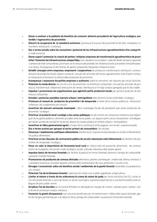 Ves a l’índex Ves a l’annex
ESQUERRA REPUBLICANA
19 Eleccions municipals 2023 | Programa marc
· Donar a conèixer a la població els beneficis de consumir aliments procedents de l’agricultura ecològica, sos-
tenible i regenerativa de proximitat.
· Afavorir la recuperació de la ramaderia extensiva i promoure el consum de proximitat en les llars, menjadors co-
munitaris, restauració, i comerços.
· Dur a terme estudis sobre les necessitats i potencial de les infraestructures agroalimentàries d’ús compartit
a nivell comarcal.
· Donar suport i potenciar la creació de petites i mitjanes empreses de transformació agroalimentària de proxi-
mitat i fomentar les infraestructures compartides, com obradors, escorxadors i sales de desfer de baixa capacitat,
i càmeres de fred comunitàries, prioritzant, en la mesura del possible, les infraestructures ja existents infrautilitzades
o en desús. Acompanyar en les formes de gestió compartida d’aquestes infraestructures.
· Establir sinergies entre empreses, empresaris i cooperatives de producció, transformació, distribució i comerci-
alització de productes locals d’abast comarcal i vincular les activitats del sector agroalimentari amb el petit comerç,
la restauració, la formació i la difusió dels productes de proximitat.
· Acompanyar i assessorar les petites empreses o autònoms sobre la normativa i els requisits per iniciar l’activitat.
· Potenciar la venda directa, els circuits curts de proximitat i la distribució compartida i vincular les activitats de pro-
ducció, transformació i elaboració amb punts de venda i distribució on hi hagi compra agregada que ho faci viable.
· Impulsar i promocionar les organitzacions que aglutinin petits productors locals per generar projectes de dis-
tribució compartida.
· Estudiar i potenciar possibles mercats urbans i metropolitans dels aliments locals sostenibles i ecològics.
· Promoure el consum de productes de proximitat i de temporada a través de la compra pública, la restauració
col·lectiva i les cooperatives de consum.
· Incentivar els mercats setmanals municipals i oferir avantatges fiscals als paradistes que venen productes de
proximitat i ecològics.
· Prioritzar el producte local i ecològic a les cuines públiques, en els centres de restauració col·lectiva que depen-
guin d’una gestió pública o d’entitats privades amb servei públic i, en aquest sentit, cercar mecanismes i estratègies
per donar sortida als excedents locals per abastir la compra pública en àmbits urbans i metropolitans.
· Incentivar el relleu generacional agrari a través de la coordinació entre pagesia i ens locals i supramunicipals.
· Dur a terme accions per apropar el sector primari als consumidors i les escoles.
· Dissenyar i implementar polítiques alimentàries d’àmbit local i supramunicipal basades en el dret a l’alimentació
i la justícia alimentària.
· Prioritzar en les clàusules de contractació pública de serveis relacionats amb l’alimentació els aliments de pro-
ximitat, de temporada i ecològics.
· Posar en valor la importància de l’economia local rural en relació amb els productes alimentaris, els coneixe-
ments de la pagesia i els serveis rurals ecològics, socials, culturals, educatius dels espais agraris.
· Impulsar bancs de terrenys forestals per facilitar la pastura en terres forestals, disminuir càrrega de combustible
i prevenir incendis forestals.
· Promocionar els productes de conreus silvícoles alternatius, plantes aromàtiques i medicinals, tòfona, resinació )
i ramaderia extensiva, vinculant aquests conreus amb transformació de nous productes i circuits curts.
· Divulgar i conscienciar sobre els beneficis socials i ambientals de la gestió forestal sostenible a la població lo-
cal i visitant.
· Potenciar l’ús de la biomassa forestal i valoritzar les restes com a adob vegetal per a l’agricultura.
· Limitar al màxim a través de les ordenances la crema de restes de poda per evitar emissions de CO2
i evitar el
risc d’incendis forestals, a canvi de donar un servei municipal o supramunicipal d’accés a una biotrituradora amb un
lloguer de preu públic mínim.
· Erradicar l’ús de biocides per al control d’herbes no desitjades en marges de camins, ruderals, parcs i jardins i dur
a terme el control per mitjans mecànics.
· Fomentar la gestió silvopastoral com una eina beneficiosa per al manteniment i millora dels espais forestals, ges-
tió de franges perimetrals per a la reducció de la càrrega de combustible i la prevenció d’incendis forestals.
 