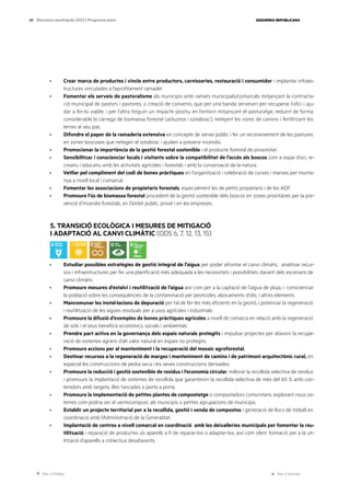 Ves a l’índex Ves a l’annex
ESQUERRA REPUBLICANA
20 Eleccions municipals 2023 | Programa marc
· Crear marca de productes i vincle entre productors, carnisseries, restauració i consumidor i implantar infraes-
tructures vinculades a l’aprofitament ramader.
· Fomentar els serveis de pastoralisme als municipis amb ramats municipals/comarcals mitjançant la contracta-
ció municipal de pastors i pastores, o creació de convenis, que per una banda serveixin per recuperar l’ofici i aju-
dar a fer-lo viable, i per l’altra tinguin un impacte positiu en l’entorn mitjançant el pasturatge, reduint de forma
considerable la càrrega de biomassa forestal (arbustos i sotabosc), netejant les vores de camins i fertilitzant les
terres al seu pas.
· Difondre el paper de la ramaderia extensiva en concepte de servei públic i fer un reconeixement de les pastures
en zones boscoses que netegen el sotabosc i ajuden a prevenir incendis.
· Promocionar la importància de la gestió forestal sostenible i el producte forestal de proximitat.
· Sensibilitzar i conscienciar locals i visitants sobre la compatibilitat de l’accés als boscos com a espai d’oci, re-
creatiu i educatiu amb les activitats agrícoles i forestals i amb la conservació de la natura.
· Vetllar pel compliment del codi de bones pràctiques en l’organització i celebració de curses i marxes per munta-
nya a nivell local i comarcal.
· Fomentar les associacions de propietaris forestals, especialment les de petits propietaris i de les ADF.
· Promoure l’ús de biomassa forestal procedent de la gestió sostenible dels boscos en zones prioritàries per la pre-
venció d’incendis forestals, en l’àmbit públic, privat i en les empreses.
5. TRANSICIÓ ECOLÒGICA I MESURES DE MITIGACIÓ
I ADAPTACIÓ AL CANVI CLIMÀTIC (ODS 6, 7, 12, 13, 15)
· Estudiar possibles estratègies de gestió integral de l’aigua per poder afrontar el canvi climàtic, analitzar recur-
sos i infraestructures per fer una planificació més adequada a les necessitats i possibilitats davant dels escenaris de
canvi climàtic.
· Promoure mesures d’estalvi i reutilització de l’aigua així com per a la captació de l’aigua de pluja, i conscienciar
la població sobre les conseqüències de la contaminació per pesticides, abocaments d’olis, i altres elements.
· Mancomunar les instal·lacions de depuració per tal de fer-les més eficients en la gestió, i potenciar la regeneració
i reutilització de les aigües residuals per a usos agrícoles i industrials.
· Promoure la difusió d’exemples de bones pràctiques agrícoles a nivell de comarca en relació amb la regeneració
de sòls i el seus beneficis econòmics, socials i ambientals.
· Prendre part activa en la governança dels espais naturals protegits i impulsar projectes per afavorir la recupe-
ració de sistemes agraris d’alt valor natural en espais no protegits.
· Promoure accions per al manteniment i la recuperació del mosaic agroforestal.
· Destinar recursos a la regeneració de marges i manteniment de camins i de patrimoni arquitectònic rural, en
especial les construccions de pedra seca i les seves construccions derivades.
· Promoure la reducció i gestió sostenible de residus i l’economia circular, millorar la recollida selectiva de residus
i promoure la implantació de sistemes de recollida que garanteixin la recollida selectiva de més del 60 % amb con-
tenidors amb targeta, illes tancades o porta a porta.
· Promoure la implementació de petites plantes de compostatge o compostadors comunitaris, explorant nous sis-
temes com podria ser el vermicompost, als municipis o petites agrupacions de municipis.
· Establir un projecte territorial per a la recollida, gestió i venda de compostos i generació de llocs de treball en
coordinació amb l’Administració de la Generalitat.
· Implantació de centres a nivell comarcal en coordinació amb les deixalleries municipals per fomentar la reu-
tilització i reparació de productes i/o aparells a fi de reparar-los o adaptar-los, així com oferir formació per a la uti-
lització d’aparells a col·lectius desafavorits.
 