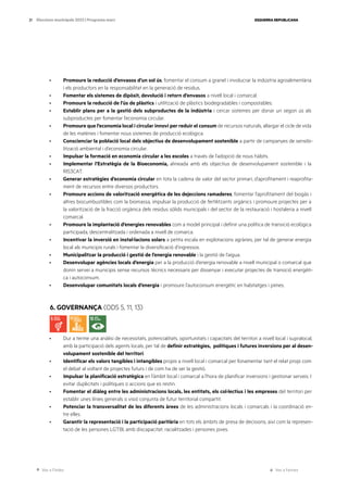 Ves a l’índex Ves a l’annex
ESQUERRA REPUBLICANA
21 Eleccions municipals 2023 | Programa marc
· Promoure la reducció d’envasos d’un sol ús, fomentar el consum a granel i involucrar la indústria agroalimentària
i els productors en la responsabilitat en la generació de residus.
· Fomentar els sistemes de dipòsit, devolució i retorn d’envasos a nivell local i comarcal.
· Promoure la reducció de l’ús de plàstics i utilització de plàstics biodegradables i compostables.
· Establir plans per a la gestió dels subproductes de la indústria i cercar sistemes per donar un segon ús als
subproductes per fomentar l’economia circular.
· Promoure que l’economia local i circular innovi per reduir el consum de recursos naturals, allargar el cicle de vida
de les matèries i fomentar nous sistemes de producció ecològica.
· Conscienciar la població local dels objectius de desenvolupament sostenible a partir de campanyes de sensibi-
lització ambiental i d’economia circular.
· Impulsar la formació en economia circular a les escoles a través de l’adopció de nous hàbits.
· Implementar l’Estratègia de la Bioeconomia, alineada amb els objectius de desenvolupament sostenible i la
RIS3CAT.
· Generar estratègies d’economia circular en tota la cadena de valor del sector primari, d’aprofitament i reaprofita-
ment de recursos entre diversos productors.
· Promoure accions de valorització energètica de les dejeccions ramaderes, fomentar l’aprofitament del biogàs i
altres biocumbustibles com la biomassa, impulsar la producció de fertilitzants orgànics i promoure projectes per a
la valorització de la fracció orgànica dels residus sòlids municipals i del sector de la restauració i hostaleria a nivell
comarcal.
· Promoure la implantació d’energies renovables com a model principal i definir una política de transició ecològica
participada, descentralitzada i ordenada a nivell de comarca.
· Incentivar la inversió en instal·lacions solars a petita escala en explotacions agràries, per tal de generar energia
local als municipis rurals i fomentar la diversificació d’ingressos.
· Municipalitzar la producció i gestió de l’energia renovable i la gestió de l’aigua.
· Desenvolupar agències locals d’energia per a la producció d’energia renovable a nivell municipal o comarcal que
donin servei a municipis sense recursos tècnics necessaris per dissenyar i executar projectes de transició energèti-
ca i autoconsum.
· Desenvolupar comunitats locals d’energia i promoure l’autoconsum energètic en habitatges i pimes.
6. GOVERNANÇA (ODS 5, 11, 13)
· Dur a terme una anàlisi de necessitats, potencialitats, oportunitats i capacitats del territori a nivell local i supralocal,
amb la participació dels agents locals, per tal de definir estratègies, polítiques i futures inversions per al desen-
volupament sostenible del territori.
· Identificar els valors tangibles i intangibles propis a nivell local i comarcal per fonamentar tant el relat propi com
el debat al voltant de projectes futurs i de com ha de ser la gestió.
· Impulsar la planificació estratègica en l’àmbit local i comarcal a l’hora de planificar inversions i gestionar serveis. I
evitar duplicitats i polítiques o accions que es restin.
· Fomentar el diàleg entre les administracions locals, les entitats, els col·lectius i les empreses del territori per
establir unes línies generals o visió conjunta de futur territorial compartit.
· Potenciar la transversalitat de les diferents àrees de les administracions locals i comarcals i la coordinació en-
tre elles.
· Garantir la representació i la participació paritària en tots els àmbits de presa de decisions, així com la represen-
tació de les persones LGTBI, amb discapacitat, racialitzades i persones joves.
 