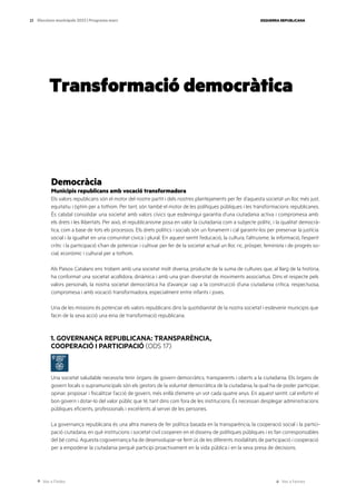 Ves a l’índex Ves a l’annex
ESQUERRA REPUBLICANA
23 Eleccions municipals 2023 | Programa marc
Transformació democràtica
Democràcia
Municipis republicans amb vocació transformadora
Els valors republicans són el motor del nostre partit i dels nostres plantejaments per fer d’aquesta societat un lloc més just,
equitatiu i òptim per a tothom. Per tant, són també el motor de les polítiques públiques i les transformacions republicanes.
És cabdal consolidar una societat amb valors cívics que esdevingui garantia d’una ciutadania activa i compromesa amb
els drets i les llibertats. Per això, el republicanisme posa en valor la ciutadania com a subjecte polític, i la qualitat democrà-
tica, com a base de tots els processos. Els drets polítics i socials són un fonament i cal garantir-los per preservar la justícia
social i la igualtat en una comunitat cívica i plural. En aquest sentit l’educació, la cultura, l’altruisme, la informació, l’esperit
crític i la participació s’han de potenciar i cultivar per fer de la societat actual un lloc ric, pròsper, feminista i de progrés so-
cial, econòmic i cultural per a tothom.
Als Països Catalans ens trobem amb una societat molt diversa, producte de la suma de cultures que, al llarg de la història,
ha conformat una societat acollidora, dinàmica i amb una gran diversitat de moviments associatius. Dins el respecte pels
valors personals, la nostra societat democràtica ha d’avançar cap a la construcció d’una ciutadania crítica, respectuosa,
compromesa i amb vocació transformadora, especialment entre infants i joves.
Una de les missions és potenciar els valors republicans dins la quotidianitat de la nostra societat i esdevenir municipis que
facin de la seva acció una eina de transformació republicana.
1. GOVERNANÇA REPUBLICANA: TRANSPARÈNCIA,
COOPERACIÓ I PARTICIPACIÓ (ODS 17)
Una societat saludable necessita tenir òrgans de govern democràtics, transparents i oberts a la ciutadania. Els òrgans de
govern locals o supramunicipals són els gestors de la voluntat democràtica de la ciutadania, la qual ha de poder participar,
opinar, proposar i fiscalitzar l’acció de govern, més enllà d’emetre un vot cada quatre anys. En aquest sentit, cal enfortir el
bon govern i dotar-lo del valor públic que té, tant dins com fora de les institucions. És necessari desplegar administracions
públiques eficients, professionals i excel·lents al servei de les persones.
La governança republicana és una altra manera de fer política basada en la transparència, la cooperació social i la partici-
pació ciutadana, en què institucions i societat civil cooperen en el disseny de polítiques públiques i es fan corresponsables
del bé comú. Aquesta cogovernança ha de desenvolupar-se fent ús de les diferents modalitats de participació i cooperació
per a empoderar la ciutadania perquè participi proactivament en la vida pública i en la seva presa de decisions.
 