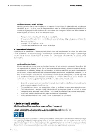 Ves a l’índex Ves a l’annex
ESQUERRA REPUBLICANA
26 Eleccions municipals 2023 | Programa marc
Acció transformadora per a la gent gran
La gent gran és un col·lectiu que sovint es troba en una situació de desprotecció i vulnerabilitat que van més enllà
de l’atenció de salut i social. Els canvis tecnològics accelerats propis de la societat digital sovint comporten que el
col·lectiu de la gent gran no es pugui adaptar als canvis, amb el que això significa de pèrdua de drets. Entre ells, di-
ferents aspectes als quals s’ha de fer front des dels municipis:
– Acompanyament en les dificultats de l’ús de les eines digitals.
– El tancament d’oficines bancàries i manca d’atenció personalitzada que obliga a desplaçaments llargs i llar-
gues estones d’espera.
– La societat i els risc d’aïllament social.
– La pèrdua de poder adquisitiu en el sistema de pensions.
d) Transformació democràtica
Aspirem a viure en una República Catalana de dones i homes lliures amb una democràcia de qualitat, amb drets i opor-
tunitats per a tothom i on cap persona no sigui discriminada per cap motiu, tampoc per motiu d’origen o identitat de gè-
nere. Per això, els municipis republicans s’han de constituir com a baluards de la lluita antifeixista i de qualsevol actitud
discriminatòria.
Acció republicana antifeixista
El municipi és el primer espai de preservació de drets i llibertats, de lluita antifeixista i de memòria democràtica. Des
del municipalisme cal lluitar per un món lliure de discriminacions sense racisme ni feixisme. La pujada del racisme i
l’extrema dreta, és una seriosa amenaça per a la convivència i la democràcia al nostre país, i en el que resulten afec-
tats en primera instància determinats col·lectius més vulnerables (antisemitisme, antigitanisme, islamofòbia, LGTBI-
fòbia…) com a principals causes dels crims d’odi. Com a republicanes i republicans, no podem caure en el populisme
ni en la indiferència i hem de combatre els discursos d’odi per no normalitzar el feixisme i el racisme. També la soli-
daritat amb les persones refugiades i migrades és i ha de ser un dels nostres principals valors.
– Creació de xarxes antirumors per neutralitzar les actituds discriminatòries amb oficines d’informació i agents
al carrer i a les principals entitats del municipi.
– Promoure iniciatives dins del teixit associatiu per treballar en l’acollida de persones nouvingudes al municipi.
– Obrir línies d’ajuts per a la promoció de la interculturalitat, la sensibilització sobre el fet migratori, el foment
d’espais d’acollida i la formació i capacitació per a l’autonomia i apoderament de les persones nouvingudes.
– Promoure la memòria democràtica col·laborant amb les entitat memorialistes.
– Promoure l’antifeixisme i fer cordó sanitari a partits d’extrema dreta als ajuntaments.
Administració pública
Administració municipal republicana: propera, eficient i transparent
1. UNA ADMINISTRACIÓ MUNICIPAL DE GOVERN OBERT (ODS 16, 17)
L’administració republicana es basa en una primera premissa: l’ètica i la transparència com a fonament de tota acció de go-
vern i de desplegament de les polítiques públiques. En aquest sentit, l’administració municipal republicana ha de bastir-se
sobre un model de govern obert que faci dels principis ètics, la gestió transparent i el retiments de comptes la seva forma
d’actuar. Només així serà possible articular una veritable democràcia oberta, participativa i cooperativa.
 