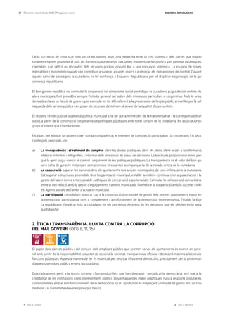 Ves a l’índex Ves a l’annex
ESQUERRA REPUBLICANA
27 Eleccions municipals 2023 | Programa marc
De la successió de crisis que hem viscut els darrers anys, una d’elles ha estat la crisi sistèmica dels partits que majori-
tàriament havien governat el país els darrers quaranta anys. Les velles maneres de fer política van generar dinàmiques
clientelars i un dèficit en el control dels recursos públics, donant lloc a una corrupció sistèmica. La irrupció de noves
mentalitats i moviments socials van contribuir a superar aquests marcs i a reforçar els mecanismes de control. Davant
aquest canvi de paradigma la ciutadania ha fet confiança a Esquerra Republicana per tal d’aplicar els principis de la go-
vernança republicana.
El bon govern republicà vol estimular la cooperació i el compromís social per tal que la ciutadania pugui decidir en tots els
afers municipals, fent prevaldre sempre l’interès general per sobre dels interessos particulars o corporatius. Això té unes
derivades clares en l’acció de govern, per exemple en tot allò referent a la preservació de l’espai públic, en vetllar per la sal-
vaguarda dels serveis públics i en posar els recursos de tothom al servei de la igualtat d’oportunitats.
El disseny i l’execució de qualsevol política municipal s’ha de dur a terme des de la transversalitat i la corresponsabilitat
social, a partir de la construcció cooperativa de polítiques públiques amb tot el conjunt de la ciutadania, les associacions i
grups d’interès que s’hi relacionen.
Els pilars per edificar un govern obert són la transparència, el retiment de comptes, la participació i la cooperació. Els seus
continguts principals són:
a) La transparència i el retiment de comptes: obrir les dades públiques, obrir els plens, oferir accés a la informació,
elaborar informes i infografies, i informar dels processos de presa de decisions. L’objectiu és proporcionar eines per-
què la gent pugui exercir el control i seguiment de les polítiques públiques. La transparència és el valor del bon go-
vern i s’ha de garantir mitjançant compromisos vinculants i acompanyar-la de la mirada crítica de la ciutadania.
b) La cooperació: superar les barreres dins els ajuntaments i els serveis municipals i, de cara enfora, amb la ciutadania.
Cal superar estructures piramidals dins l’organització municipal, establir la millora contínua com a guia d’acció i la
gestió del talent com a criteri, establir polítiques de concertació o partenariats. Estimular la col·laboració comunitària
entre si i en relació amb la gestió d’equipaments i serveis municipals. I vertebrar la cooperació amb la societat civil i
els agents socials de l’àmbit d’actuació municipal.
c) La participació: consolidar i avançar cap a la construcció d’un model de gestió dels nostres ajuntaments basat en
la democràcia participativa, com a complement i aprofundiment de la democràcia representativa. Establir la lògi-
ca republicana d’implicar tota la ciutadania en els processos de presa de les decisions que els afecten en la seva
quotidianitat.
2. ÈTICA I TRANSPARÈNCIA. LLUITA CONTRA LA CORRUPCIÓ
I EL MAL GOVERN (ODS 8, 11, 16)
El paper dels càrrecs públics i del conjunt dels empleats públics que presten servei als ajuntaments és exercit en gene-
ral amb sentit de la responsabilitat, voluntat de servei a la societat, transparència, eficàcia i dedicació màxima a les seves
funcions públiques. Aquesta manera de fer és essencial per reforçar el sistema democràtic, precisament per la proximitat
d’aquests servidors públics envers la ciutadania.
Esporàdicament, però, a la nostra societat s’han produït fets que han degradat i perjudicat la democràcia fent mal a la
credibilitat de les institucions i dels representants polítics. Davant aquestes males pràctiques, l’única resposta possible és
comprometre’s amb el bon funcionament de la democràcia local i aprofundir-hi mitjançant un model de gestió ètic, on l’ho-
nestedat i la humilitat esdevenen principis bàsics.
 