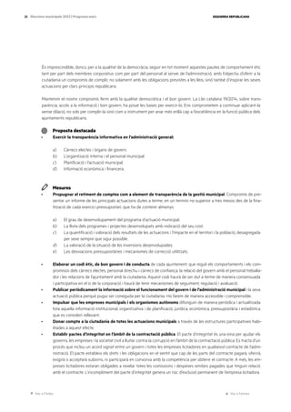 Ves a l’índex Ves a l’annex
ESQUERRA REPUBLICANA
28 Eleccions municipals 2023 | Programa marc
És imprescindible, doncs, per a la qualitat de la democràcia, seguir en tot moment aquestes pautes de comportament ètic
tant per part dels membres corporatius com per part del personal al servei de l’administració, amb l’objectiu d’oferir a la
ciutadania un compromís de complir, no solament amb les obligacions previstes a les lleis, sinó també d’inspirar les seves
actuacions per clars principis republicans.
Mantenim el nostre compromís ferm amb la qualitat democràtica i el bon govern. La Llei catalana 19/2014, sobre trans-
parència, accés a la informació i bon govern, ha posat les bases per exercir-lo. Ens comprometem a continuar aplicant-la
sense dilació, no sols per complir-la sinó com a instrument per anar més enllà cap a l’excel·lència en la funció pública dels
ajuntaments republicans.
Proposta destacada
· Exercir la transparència informativa en l’administració general:
a) Càrrecs electes i òrgans de govern.
b) L’organització interna i el personal municipal.
c) Planificació i l’actuació municipal.
d) Informació econòmica i financera.
Mesures
· Propugnar el retiment de comptes com a element de transparència de la gestió municipal. Compromís de pre-
sentar un informe de les principals actuacions dutes a terme, en un termini no superior a tres mesos des de la fina-
lització de cada exercici pressupostari, que ha de contenir almenys:
a) El grau de desenvolupament del programa d’actuació municipal.
b) La llista dels programes i projectes desenvolupats amb indicació del seu cost.
c) La quantificació i valoració dels resultats de les actuacions i l’impacte en el territori i la població, desagregada
per sexe sempre que sigui possible.
d) La valoració de la situació de les inversions desenvolupades.
e) Les desviacions pressupostàries i mecanismes de correcció utilitzats.
· Elaborar un codi ètic, de bon govern i de conducta de cada ajuntament, que reguli els comportaments i els com-
promisos dels càrrecs electes, personal directiu i càrrecs de confiança, la relació del govern amb el personal treballa-
dor i les relacions de l’ajuntament amb la ciutadania. Aquest codi haurà de ser dut a terme de manera consensuada
i participativa en el si de la corporació i haurà de tenir mecanismes de seguiment, regulació i avaluació.
· Publicar periòdicament la informació sobre el funcionament del govern i de l’administració municipal i la seva
actuació pública perquè pugui ser coneguda per la ciutadania. Ho farem de manera accessible i comprensible.
· Impulsar que les empreses municipals i els organismes autònoms difonguin de manera periòdica i actualitzada
tota aquella informació institucional, organitzativa i de planificació, jurídica, econòmica, pressupostària i estadística
que es consideri rellevant.
· Donar compte a la ciutadania de totes les actuacions municipals a través de les estructures participatives habi-
litades a aquest efecte.
· Establir pactes d’integritat en l’àmbit de la contractació pública. El pacte d’integritat és una eina per ajudar els
governs, les empreses i la societat civil a lluitar contra la corrupció en l’àmbit de la contractació pública. Es tracta d’un
procés que inclou un acord signat entre un govern i totes les empreses licitadores en qualsevol contracte de l’admi-
nistració. El pacte estableix els drets i les obligacions en el sentit que cap de les parts del contracte pagarà, oferirà,
exigirà o acceptarà suborns, ni participarà en conxorxa amb la competència per obtenir el contracte. A més, les em-
preses licitadores estaran obligades a revelar totes les comissions i despeses similars pagades que tinguin relació
amb el contracte. L’incompliment del pacte d’integritat genera un risc d’exclusió permanent de l’empresa licitadora.
 