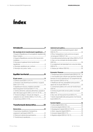 Ves a l’índex Ves a l’annex
ESQUERRA REPUBLICANA
3 Eleccions municipals 2023 | Programa marc
Introducció.................................................7
Els municipis de la transformació republicana......7
1. Esquerra Republicana, el municipalisme republicà dels
Països Catalans.......................................................................................................7
2. Esquerra Republicana, una eina útil al servei de la
ciutadania ...................................................................................................................8
3. Municipis al capdavant de la transformació
republicana ...............................................................................................................8
4. Municipis republicans per a tothom............................................9
5. Municipis vius, justos i verds................................................................9
Equilibri territorial..................................11
El país sencer.................................................................11
1. Cohesió social (ODS 4, 8, 10, 11)......................................................15
2. Innovació rural, dinamització econòmica i ocupació
(ODS 3, 8, 9, 11, 13).............................................................................................16
3. Digitalització inclusiva, mobilitat sostenible i
desenvolupament territorial (ODS 9, 11, 13)..............................18
4. Sistema alimentari, sobirania alimentària i posada en
valor dels espais agraris (ODS 2, 3, 8, 9, 12, 13, 15)..............18
5. Transició ecològica i mesures de mitigació ......................20
i adaptació al canvi climàtic (ODS 6, 7, 12, 13, 15)...............20
6. Governança (ODS 5, 11, 13)..................................................................21
Transformació democràtica..................23
Democràcia...................................................................23
1. Governança republicana: transparència,
cooperació i participació (ODS 17)...................................................23
2. Potenciar la democràcia participativa......................................24
3. Transformació republicana.................................................................24
Administració pública................................................26
1. Una administració municipal de govern obert
(ODS 16, 17).............................................................................................................26
2. Ètica i transparència. Lluita contra la corrupció
i el mal govern (ODS 8, 11, 16)...............................................................27
3. Una administració pròxima, àgil i eficaç (ODS 16, 17)...29
4. Cap a un nou concepte de servidors públics
(ODS 16)....................................................................................................................30
5. La implantació del teletreball com a eina de millora
(ODS 8, 11)...............................................................................................................30
6. Avaluar per millorar (ODS 16)........................................................30
Economia i finances.....................................................31
1. Transformació de les economies locals (ODS 8, 9, 11).........31
2. Una fiscalitat justa i eficient que garanteixi l’estat del
benestar, la funció redistributiva i la competitivitat del
teixit econòmic (ODS 8, 10, 16).............................................................32
3. Modificació del marc d’estabilitat pressupostària
aplicat als ens locals (ODS 8, 11).........................................................33
4. Contractació pública com a eina de transformació
(ODS 8).......................................................................................................................33
5. Formes de gestió dels serveis públics municipals
(ODS 8, 11)................................................................................................................34
6. Nou marc de finançament local (ODS 8, 11)......................35
7. Gestió responsable dels pressupostos i les finances
locals (ODS 8, 11)...............................................................................................35
Societat digital.............................................................36
1. Cultura digital (ODS 8, 10)...................................................................36
2. Economia digital (ODS 8, 9, 10).....................................................37
3. Desplegament digital (ODS 8, 9, 10, 11)..................................38
4. Drets i seguretat digital (ODS 9)..................................................39
5. Innovació digital (ODS 9, 11)..............................................................39
6. Regidoria digital (ODS 8, 9, 10, 11)..............................................40
Índex
 