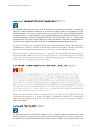 Ves a l’índex Ves a l’annex
ESQUERRA REPUBLICANA
30 Eleccions municipals 2023 | Programa marc
4. CAP A UN NOU CONCEPTE DE SERVIDORS PÚBLICS (ODS 16)
Les estructures administratives han de deixar de ser rígides per convertir-se en elements potenciadors i controladors dels
canvis. Això passa per potenciar les competències de les persones que presten serveis al conjunt de les administracions,
també a l’Administració local, passant d’un model d’empleats molt especialitzats en unes tasques concretes a un model que
afavoreixi la mobilitat en la pròpia administració i entre administracions. Això requereix seleccionar i formar perfils molt més
multidisciplinaris mitjançant processos d’entrada cada vegada més basats en competències i menys en la capacitat memo-
rística. Aquest canvi també facilitarà l’adaptació a les noves dinàmiques organitzatives i de treball que adoptarà el conjunt de
l’Administració fruit dels processos de digitalització, els quals previsiblement s’acceleraran durant els propers anys.
Les persones que presten serveis a l’Administració han de fer-ho en condicions d’estabilitat, limitant la temporalitat només
a aquelles funcions que tenen un component clar d’estacionalitat o per a situacions d’urgència acreditada. Les vies d’accés
habilitades per a aquests supòsits no poden esdevenir vies d’accés per a la cobertura de places estructurals.
L’ocupació que es genera al voltant dels serveis públics ha de pretendre ser exemplar tant en el cas de les persones con-
tractades directament per l’Administració com en aquelles que presten serveis a través d’empreses o entitats externes. Per
això serà molt important incidir des de la contractació pública, eliminant els greuges que han existit tradicionalment i que
sovint acaben afectant sectors per si mateixos molt precaritzats.
5. LA IMPLANTACIÓ DEL TELETREBALL COM A EINA DE MILLORA (ODS 8, 11)
Els successius confinaments provocats per la pandèmia van posar de manifest diverses mancances que alhora han
estat oportunitats per a la millora dels processos interns de les administracions locals. Una d’elles va ser l’adopció
del teletreball, inicialment de manera desendreçada, però que amb el temps s’ha anat desplegant d’acord amb una
normativa general i uns reglaments interns. El teletreball ha de ser una eina estratègica de futur amb efectes sobre
molts àmbits, tant en l’organització del treball i els processos interns, en la conciliació de la vida laboral i personal i fins i
tot en la reducció de la mobilitat vinculada als desplaçaments laborals. En aquest sentit, les opcions de teletreball poden
facilitar que ajuntaments més allunyats de les gran àrees urbanes puguin atraure personal tècnic que fins ara els costava
més de trobar, contribuint doncs a solucionar una mancança estructural de moltes administracions que es posa manifest,
per exemple, en el sector dels secretaris, interventors i tresorers.
Tanmateix, la implementació del teletreball no pot ser en cap moment una dificultat per a la ciutadania a l’hora de rela-
cionar-se amb l’Administració tenint en compte la bretxa digital i les desigualtats de capital cultural i coneixements. Per
aquest motiu, aquest impuls sempre ha de tenir en compte la necessitat de garantir no crear noves barreres entre ciuta-
dania i administracions.
6. AVALUAR PER MILLORAR (ODS 16)
Les administracions locals han d’adoptar eines d’avaluació i millora contínua en totes les polítiques públiques que imple-
menten i en els serveis municipals que presten. Allò que som capaços de mesurar sempre serà més fàcil de millorar i a més
ens permetrà posar tot aquest coneixement a disposició de la ciutadania, facilitant així la seva participació. Integrar la cul-
 