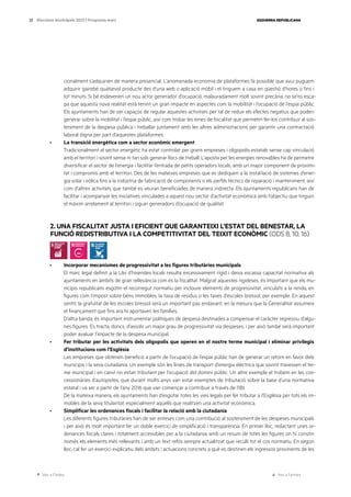 Ves a l’índex Ves a l’annex
ESQUERRA REPUBLICANA
32 Eleccions municipals 2023 | Programa marc
cionalment s’adquirien de manera presencial. L’anomenada economia de plataformes fa possible que avui puguem
adquirir gairebé qualsevol producte des d’una web o aplicació mòbil i el tinguem a casa en qüestió d’hores o fins i
tot minuts. Si bé esdevenen un nou actor generador d’ocupació, malauradament molt sovint precària, no se’ns esca-
pa que aquesta nova realitat està tenint un gran impacte en aspectes com la mobilitat i l’ocupació de l’espai públic.
Els ajuntaments han de ser capaços de regular aquestes activitats per tal de reduir els efectes negatius que poden
generar sobre la mobilitat i l’espai públic, així com trobar les eines de fiscalitat que permetin fer-los contribuir al sos-
teniment de la despesa pública i treballar juntament amb les altres administracions per garantir una contractació
laboral digna per part d’aquestes plataformes.
· La transició energètica com a sector econòmic emergent
Tradicionalment el sector energètic ha estat controlat per grans empreses i oligopolis estatals sense cap vinculació
amb el territori i sovint sense ni tan sols generar llocs de treball. L’aposta per les energies renovables ha de permetre
diversificar el sector de l’energia i facilitar l’entrada de petits operadors locals, amb un major component de proximi-
tat i compromís amb el territori. Des de les mateixes empreses que es dediquen a la instal·lació de sistemes d’ener-
gia solar i eòlica fins a la indústria de fabricació de components o els perfils tècnics de reparació i manteniment, així
com d’altres activitats que també es veuran beneficiades de manera indirecta. Els ajuntaments republicans han de
facilitar i acompanyar les iniciatives vinculades a aquest nou sector d’activitat econòmica amb l’objectiu que tinguin
el màxim arrelament al territori i siguin generadors d’ocupació de qualitat.
2. UNA FISCALITAT JUSTA I EFICIENT QUE GARANTEIXI L’ESTAT DEL BENESTAR, LA
FUNCIÓ REDISTRIBUTIVA I LA COMPETITIVITAT DEL TEIXIT ECONÒMIC (ODS 8, 10, 16)
· Incorporar mecanismes de progressivitat a les figures tributàries municipals
El marc legal definit a la Llei d’hisendes locals resulta excessivament rígid i deixa escassa capacitat normativa als
ajuntaments en àmbits de gran rellevància com és la fiscalitat. Malgrat aquestes rigideses, és important que els mu-
nicipis republicans esgotin el recorregut normatiu per incloure elements de progressivitat, vinculats a la renda, en
figures com l’impost sobre béns immobles, la taxa de residus o les taxes d’escoles bressol, per exemple. En aquest
sentit, la gratuïtat de les escoles bressol serà un important pas endavant, en la mesura que la Generalitat assumeix
el finançament que fins ara hi aportaven les famílies.
D’altra banda, és important instrumentar polítiques de despesa destinades a compensar el caràcter regressiu d’algu-
nes figures. Es tracta, doncs, d’assolir un major grau de progressivitat via despeses, i per això també serà important
poder avaluar l’impacte de la despesa municipal.
· Fer tributar per les activitats dels oligopolis que operen en el nostre terme municipal i eliminar privilegis
d’institucions com l’Església
Les empreses que obtenen beneficis a partir de l’ocupació de l’espai públic han de generar un retorn en favor dels
municipis i la seva ciutadania. Un exemple són les línies de transport d’energia elèctrica que sovint travessen el ter-
me municipal i en canvi no estan tributant per l’ocupació del domini públic. Un altre exemple el trobem en les con-
cessionàries d’autopistes, que durant molts anys van estar exemptes de tributació sobre la base d’una normativa
estatal i va ser a partir de l’any 2016 que van començar a contribuir a través de l’IBI.
De la mateixa manera, els ajuntaments han d’esgotar totes les vies legals per fer tributar a l’Església per tots els im-
mobles de la seva titularitat, especialment aquells que realitzen una activitat econòmica.
· Simplificar les ordenances fiscals i facilitar la relació amb la ciutadania
Les diferents figures tributàries han de ser enteses com una contribució al sosteniment de les despeses municipals
i per això és molt important fer un doble exercici de simplificació i transparència. En primer lloc, redactant unes or-
denances fiscals clares i totalment accessibles per a la ciutadania, amb un resum de totes les figures on hi constin
només els elements més rellevants i amb un text refós sempre actualitzat que reculli tot el cos normatiu. En segon
lloc, cal fer un exercici explicatiu dels àmbits i actuacions concrets a què es destinen els ingressos provinents de les
 